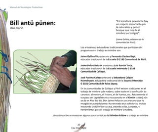 Manual de Tecnologías Productivas




Bill antü pünen:                                                                               “En la cultura pewenche hay
                                                                                               un respeto importante por
                                                                                               la naturaleza y por el
Uso diario
                                                                                               bosque que nos da el
                                                                                               mimbre y el coligüe”.

                                                                                               (Jaime Gallina, artesano de la
                                                                                               comunidad de Pitril).

                                                             Los artesanos y educadores tradicionales que participan del
                                                             programa en el trabajo en mimbre son:

                                                             Jaime Gallina Vita artesano y Fernando Llaulen Rapi,
                                                             educador tradicional de la Escuela G-1180 Comunidad de Pitril.

                                                             Jaime Pellao Beltrán artesano y Luís Purrán Treca,
                                                             educador tradicional de la Escuela Internado G 1183
                                                             Comunidad de Callaqui.

                                                             José Puelma Coleao artesano y Sebastiana Calpán
                                                             Huenchucan, educadora tradicional de la Escuela Internado
                                                             G 1181 Comunidad de Ralco Lepoy.
                                                             En las comunidades de Callaqui y Pitril existen tradiciones en el
                                                             trabajo de mimbre y de madera, sobre todo en la confección de
                                                             canastos: el motero, el frutero, el de huevos, etc. Actualmente el
                                                             traspaso del capital técnico incorporado en el Kimün (saber) aún
                                                             se da en Alto Bío Bío. Don Jaime Pellao es un artesano que ha
                                                             recogido esas tradiciones y ha recreado esas sabidurías, incluso
                                                             instalando un taller en su casa, creando sillas, canastos, y
                                                             herramientas para el trabajo en mimbre y madera.

                                    A continuación se muestran algunas características del Mimbre küdaw o trabajo en mimbre


                                                         27
                                                    Epu mari regle
 