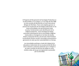 El Programa de Recuperación de Tecnologías Productivas se
ha desarrollado, en sus etapas 1 y 2 a lo largo del año 2008
   en ocho escuelas de Alto Bío Bío y el Liceo Intercultural
   Bilingüe de Villa Ralco. Tiene como objetivo generar un
proceso de recuperación de tecnologías tradicionales en las
        nueve comunidades a las que pertenecen estas
     escuelas, fortaleciendo la auto identificación de los
      indígenas pewenche. Como estrategia de trabajo,
  promueve la participación de las comunidades indígenas
    involucradas en el programa en las fases de estudio,
 diseño y evaluación de éste, para de este modo fortalecer
la articulación familia, escuela, comunidad, promoviendo la
 generación de redes que den sustentabilidad en el tiempo.

  Las comunidades participan a través del trabajo de los
 educadores tradicionales de las escuelas de Alto Bío Bío y
 de los artesanos y artesanas pewenche que se integran a
   las aulas a enseñar las técnicas de trabajo en cuero,
  mimbre y telar, de las que son exponentes reconocidos
                     por la comunidad.
 