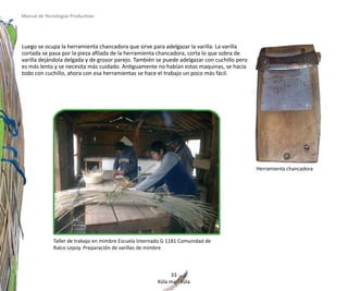 Manual de Tecnologías Productivas




Luego se ocupa la herramienta chancadora que sirve para adelgazar la varilla. La varilla
cortada se pasa por la pieza afilada de la herramienta chancadora, corta lo que sobra de
varilla dejándola delgada y de grosor parejo. También se puede adelgazar con cuchillo pero
es más lento y se necesita más cuidado. Antiguamente no habían estas maquinas, se hacía
todo con cuchillo, ahora con esa herramientas se hace el trabajo un poco más fácil.




                                                                                             Herramienta chancadora




              Taller de trabajo en mimbre Escuela Internado G 1181 Comunidad de
              Ralco Lepoy. Preparación de varillas de mimbre



                                                              33
                                                         Küla mari küla
 