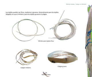 Mimbre küdaw , Trabajo en Mimbre




Los tejidos pueden ser finos, medianos o gruesos. Generalmente para los tejidos
delgados se usa el mimbre y para los tejidos gruesos el coligüe.




                                                Mimbre para tejidos finos




                                                                             Coligüe grueso
                      Coligüe mediano


                                                           36
                                                     Küla mari kayu
 