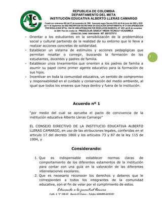 REPUBLICA DE COLOMBIA
                             DEPARTAMENTO DEL META
                 INSTITUCIÓN EDUCATIVA ALBERTO LLERAS CAMARGO
            Creado por ordenanza 092 del 27 de noviembre de 1990 fusionado según Decreto 0374 del l8 de junio del 2002 y 0539
           del 11 de septiembre del 2002 INSCRIPCION SECRETARIA DE EDUCACIÓN DEPARTAMENTAL Nº 311204 APROBACION
            POR RESOLUCION DPTAL 1204 DE 2000 APROBACION POR RESOLUCION MUNICIPAL Nº 0051 del 20 de noviembre
                       de 2004 Para los niveles de: PREESCOLAR, BASICA Y MEDIA TÉCNICA Y ACADEMICA
                                           CODIGO DEL DANE 150001004656 - NIT. 800153757-5
- Orientar a los estudiantes en la sensibilización de la problemática
  social y cultural partiendo de la realidad de su entorno que lo lleve a
  realizar acciones concretas de solidaridad.
- Establecer un sistema de estímulos y acciones pedagógicas que
  permitan resaltar o corregir, buscando la formación de los
                                                                                                                                3
  estudiantes, docentes y padres de familia.
- Establecer unos lineamientos que orienten a los padres de familia a
  asumir su papel como primer agente educativo para la formación de
  sus hijos.
- Incentivar en toda la comunidad educativa, un sentido de compromiso
  y responsabilidad en el cuidado y conservación del medio ambiente, al
  igual que todos los enseres que haya dentro y fuera de la institución.




                                            Acuerdo nº 1

  “por medio del cual se aprueba el pacto de convivencia de la
  institución educativa Alberto Lleras Camargo”

  EL CONSEJO DIRECTIVO DE LA INSTITUCIO EDUCATIVA ALBERTO
  LLERAS CAMARGO, en uso de las atribuciones legales, conferidas en el
  articulo 17 del decreto 1860 y los artículos 73 y 87 de la ley 115 de
  1994, y

                                          Considerando:

     1. Que     es   indispensable     establecer   normas    claras de
        comportamiento de los diferentes estamentos de la institución
        para contar con una guía en la valoración de las diferentes
        interrelaciones escolares.
     2. Que es necesario reconocer los derechos y deberes que le
        corresponden a todos los integrantes de la comunidad
        educativa, con el fin de velar por el cumplimiento de estos.
                          Educando a la juventud llanera
                 Calle 6 Nº 10B-01 Barrio El Estero - Telefax 6606000-6658383
 
