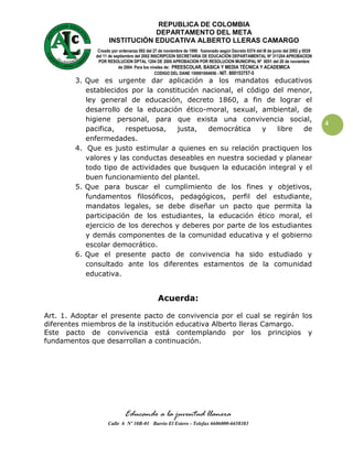 REPUBLICA DE COLOMBIA
                                DEPARTAMENTO DEL META
                    INSTITUCIÓN EDUCATIVA ALBERTO LLERAS CAMARGO
               Creado por ordenanza 092 del 27 de noviembre de 1990 fusionado según Decreto 0374 del l8 de junio del 2002 y 0539
              del 11 de septiembre del 2002 INSCRIPCION SECRETARIA DE EDUCACIÓN DEPARTAMENTAL Nº 311204 APROBACION
               POR RESOLUCION DPTAL 1204 DE 2000 APROBACION POR RESOLUCION MUNICIPAL Nº 0051 del 20 de noviembre
                          de 2004 Para los niveles de: PREESCOLAR, BASICA Y MEDIA TÉCNICA Y ACADEMICA
                                              CODIGO DEL DANE 150001004656 - NIT. 800153757-5
        3. Que es urgente dar aplicación a los mandatos educativos
           establecidos por la constitución nacional, el código del menor,
           ley general de educación, decreto 1860, a fin de lograr el
           desarrollo de la educación ético-moral, sexual, ambiental, de
           higiene personal, para que exista una convivencia social,
                                                                                                                                   4
           pacifica,   respetuosa,   justa,   democrática    y   libre   de
           enfermedades.
        4. Que es justo estimular a quienes en su relación practiquen los
           valores y las conductas deseables en nuestra sociedad y planear
           todo tipo de actividades que busquen la educación integral y el
           buen funcionamiento del plantel.
        5. Que para buscar el cumplimiento de los fines y objetivos,
           fundamentos filosóficos, pedagógicos, perfil del estudiante,
           mandatos legales, se debe diseñar un pacto que permita la
           participación de los estudiantes, la educación ético moral, el
           ejercicio de los derechos y deberes por parte de los estudiantes
           y demás componentes de la comunidad educativa y el gobierno
           escolar democrático.
        6. Que el presente pacto de convivencia ha sido estudiado y
           consultado ante los diferentes estamentos de la comunidad
           educativa.


                                              Acuerda:

Art. 1. Adoptar el presente pacto de convivencia por el cual se regirán los
diferentes miembros de la institución educativa Alberto lleras Camargo.
Este pacto de convivencia está contemplando por los principios y
fundamentos que desarrollan a continuación.




                             Educando a la juventud llanera
                    Calle 6 Nº 10B-01 Barrio El Estero - Telefax 6606000-6658383
 