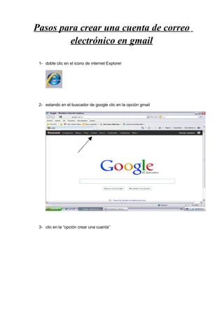 Pasos para crear una cuenta de correo
        electrónico en gmail

 1- doble clic en el icono de internet Explorer




 2- estando en el buscador de google clic en la opción gmail




 3- clic en la “opción crear una cuenta”
 