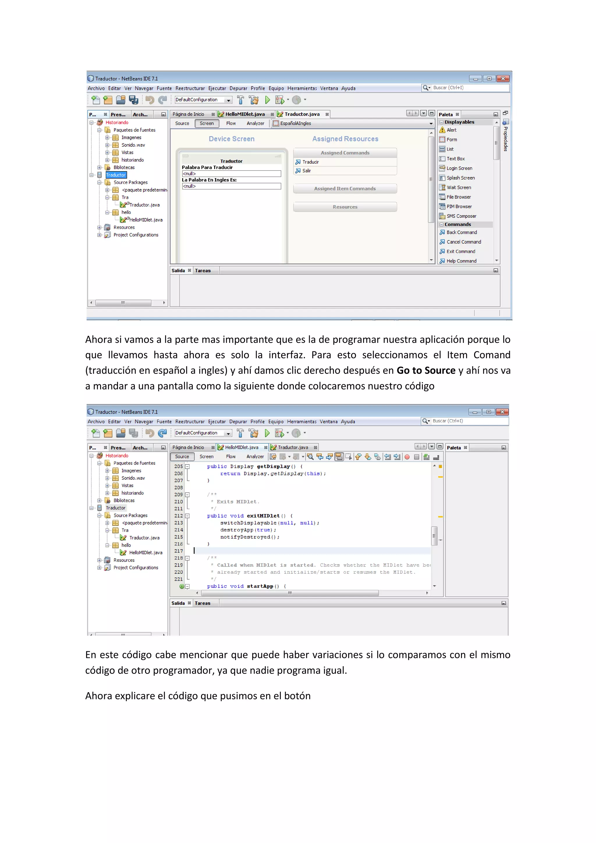 Ahora si vamos a la parte mas importante que es la de programar nuestra aplicación porque lo
que llevamos hasta ahora es solo la interfaz. Para esto seleccionamos el Item Comand
(traducción en español a ingles) y ahí damos clic derecho después en Go to Source y ahí nos va
a mandar a una pantalla como la siguiente donde colocaremos nuestro código




En este código cabe mencionar que puede haber variaciones si lo comparamos con el mismo
código de otro programador, ya que nadie programa igual.

Ahora explicare el código que pusimos en el botón
 