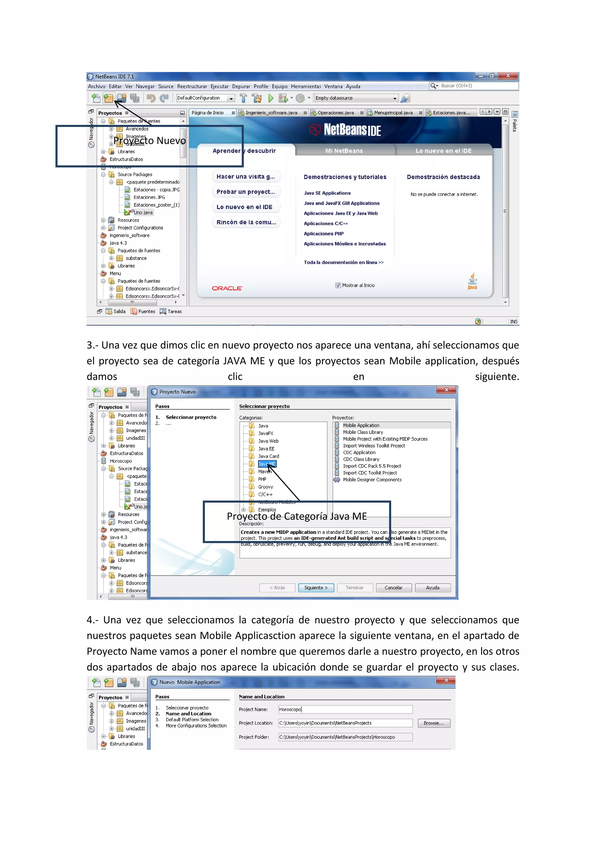 Proyecto Nuevo




3.- Una vez que dimos clic en nuevo proyecto nos aparece una ventana, ahí seleccionamos que
el proyecto sea de categoría JAVA ME y que los proyectos sean Mobile application, después
damos                          clic                      en                        siguiente.




                              Proyecto de Categoría Java ME




4.- Una vez que seleccionamos la categoría de nuestro proyecto y que seleccionamos que
nuestros paquetes sean Mobile Applicasction aparece la siguiente ventana, en el apartado de
Proyecto Name vamos a poner el nombre que queremos darle a nuestro proyecto, en los otros
dos apartados de abajo nos aparece la ubicación donde se guardar el proyecto y sus clases.
 