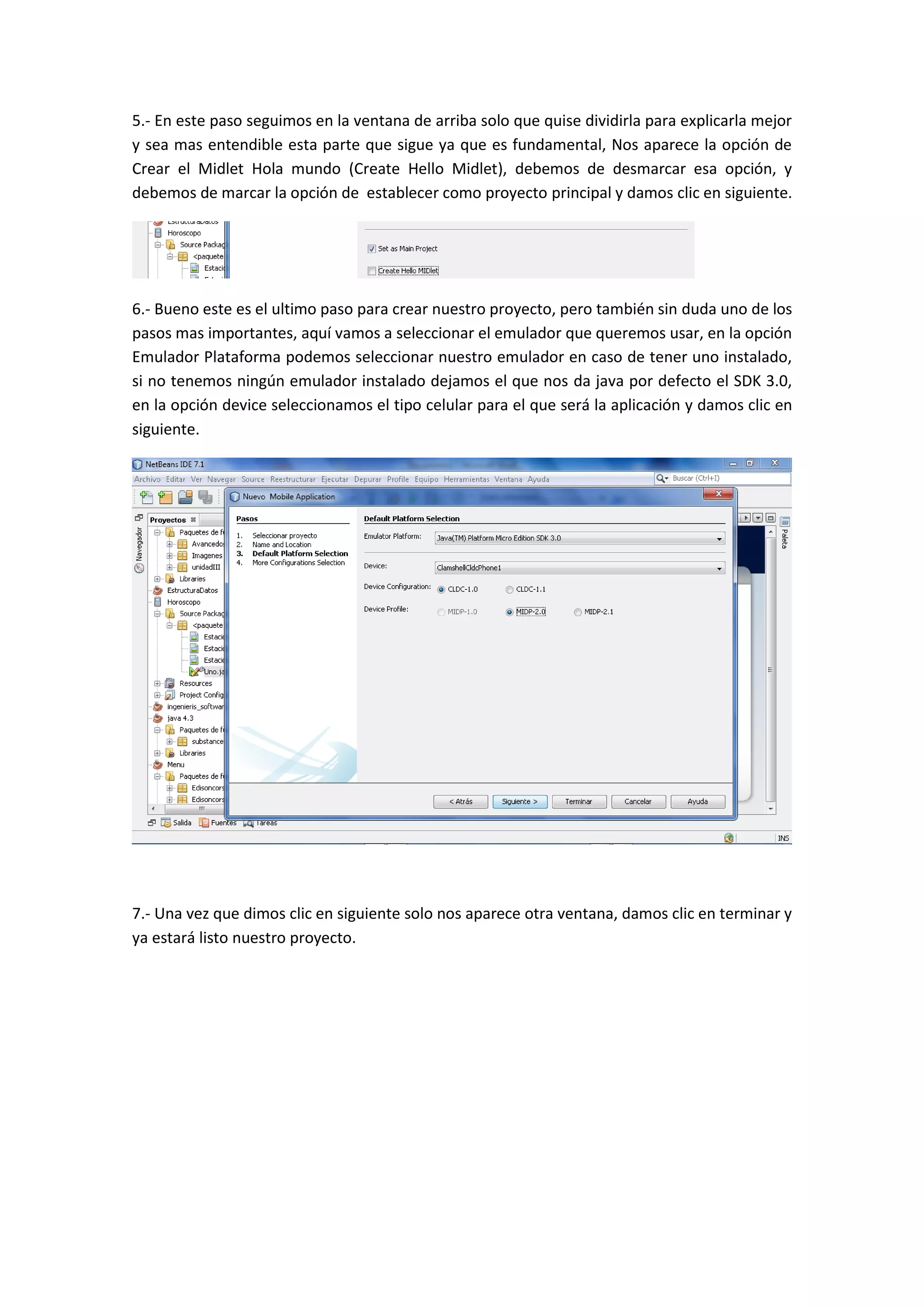 5.- En este paso seguimos en la ventana de arriba solo que quise dividirla para explicarla mejor
y sea mas entendible esta parte que sigue ya que es fundamental, Nos aparece la opción de
Crear el Midlet Hola mundo (Create Hello Midlet), debemos de desmarcar esa opción, y
debemos de marcar la opción de establecer como proyecto principal y damos clic en siguiente.




6.- Bueno este es el ultimo paso para crear nuestro proyecto, pero también sin duda uno de los
pasos mas importantes, aquí vamos a seleccionar el emulador que queremos usar, en la opción
Emulador Plataforma podemos seleccionar nuestro emulador en caso de tener uno instalado,
si no tenemos ningún emulador instalado dejamos el que nos da java por defecto el SDK 3.0,
en la opción device seleccionamos el tipo celular para el que será la aplicación y damos clic en
siguiente.




7.- Una vez que dimos clic en siguiente solo nos aparece otra ventana, damos clic en terminar y
ya estará listo nuestro proyecto.
 