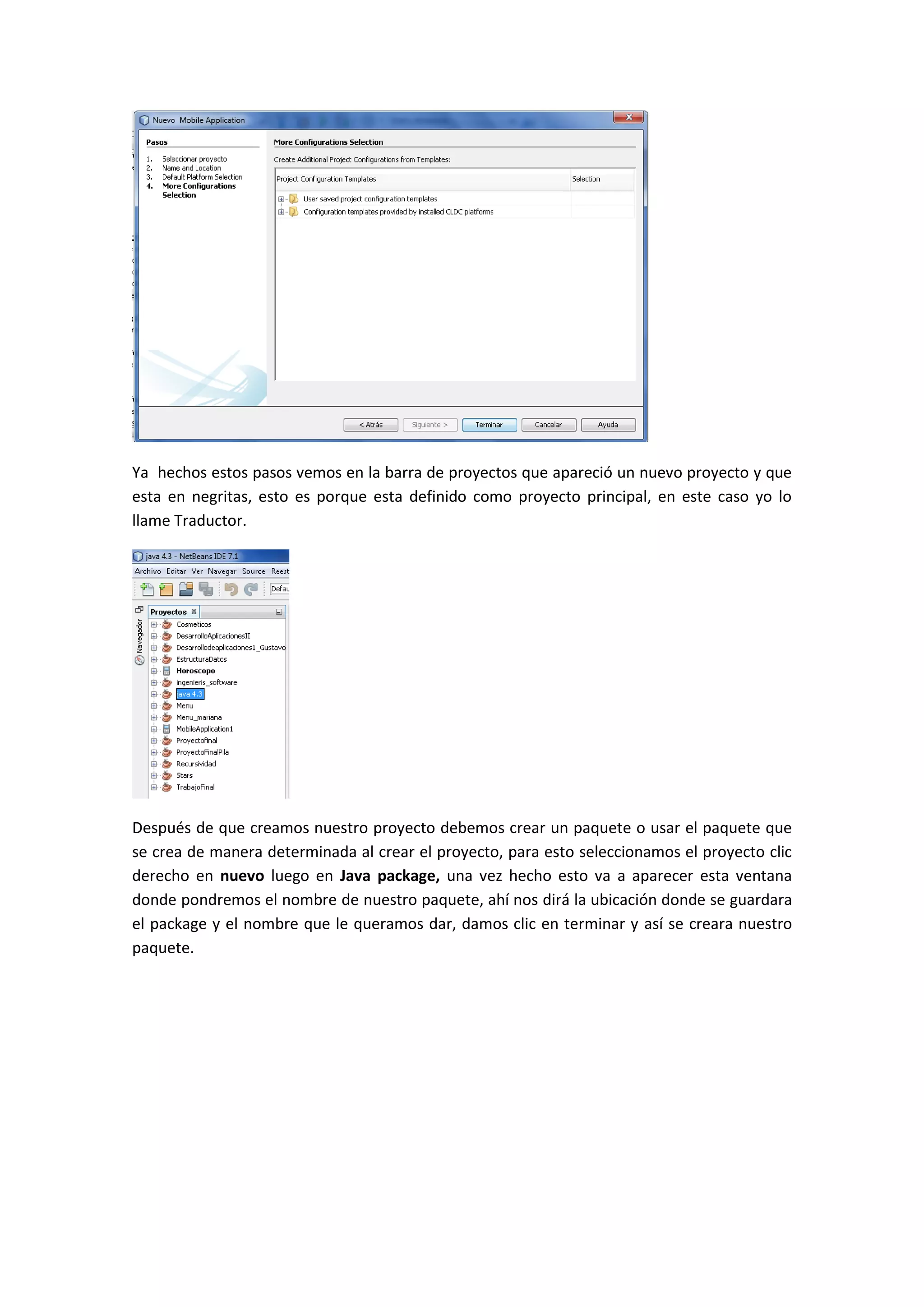 Ya hechos estos pasos vemos en la barra de proyectos que apareció un nuevo proyecto y que
esta en negritas, esto es porque esta definido como proyecto principal, en este caso yo lo
llame Traductor.




Después de que creamos nuestro proyecto debemos crear un paquete o usar el paquete que
se crea de manera determinada al crear el proyecto, para esto seleccionamos el proyecto clic
derecho en nuevo luego en Java package, una vez hecho esto va a aparecer esta ventana
donde pondremos el nombre de nuestro paquete, ahí nos dirá la ubicación donde se guardara
el package y el nombre que le queramos dar, damos clic en terminar y así se creara nuestro
paquete.
 