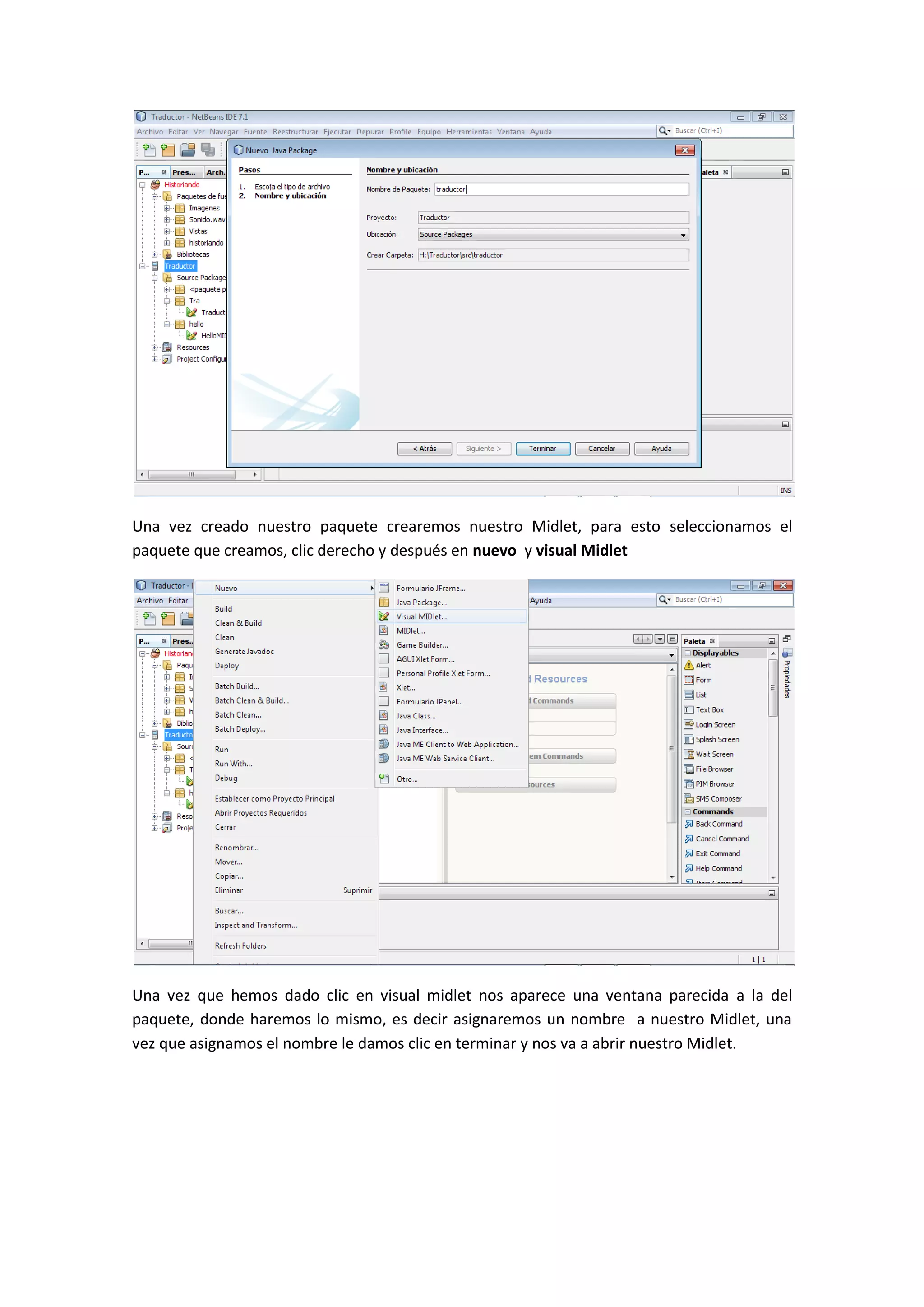 Una vez creado nuestro paquete crearemos nuestro Midlet, para esto seleccionamos el
paquete que creamos, clic derecho y después en nuevo y visual Midlet




Una vez que hemos dado clic en visual midlet nos aparece una ventana parecida a la del
paquete, donde haremos lo mismo, es decir asignaremos un nombre a nuestro Midlet, una
vez que asignamos el nombre le damos clic en terminar y nos va a abrir nuestro Midlet.
 