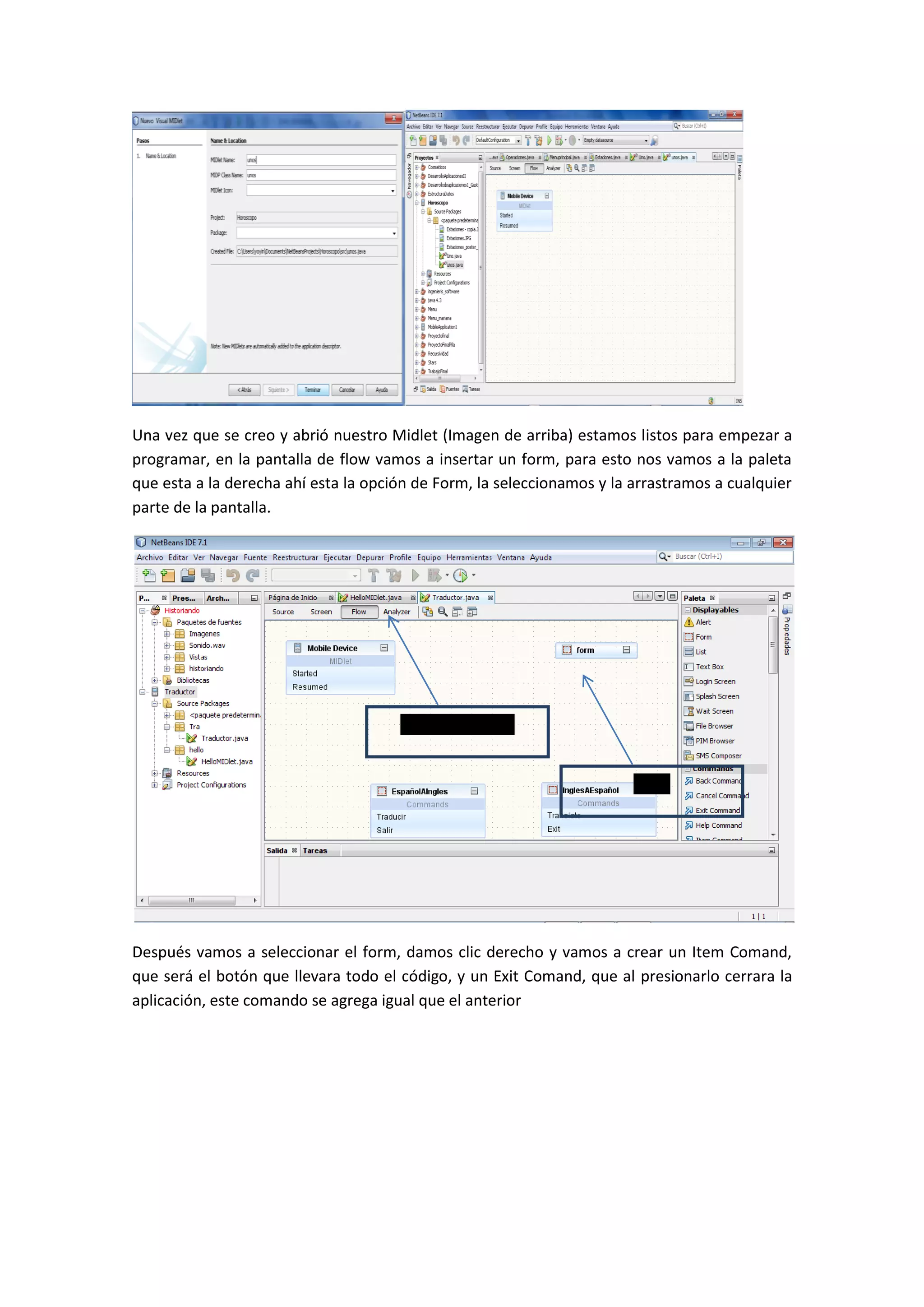 Una vez que se creo y abrió nuestro Midlet (Imagen de arriba) estamos listos para empezar a
programar, en la pantalla de flow vamos a insertar un form, para esto nos vamos a la paleta
que esta a la derecha ahí esta la opción de Form, la seleccionamos y la arrastramos a cualquier
parte de la pantalla.




                                      Pantalla en Flow


                                                                        Form




Después vamos a seleccionar el form, damos clic derecho y vamos a crear un Item Comand,
que será el botón que llevara todo el código, y un Exit Comand, que al presionarlo cerrara la
aplicación, este comando se agrega igual que el anterior
 