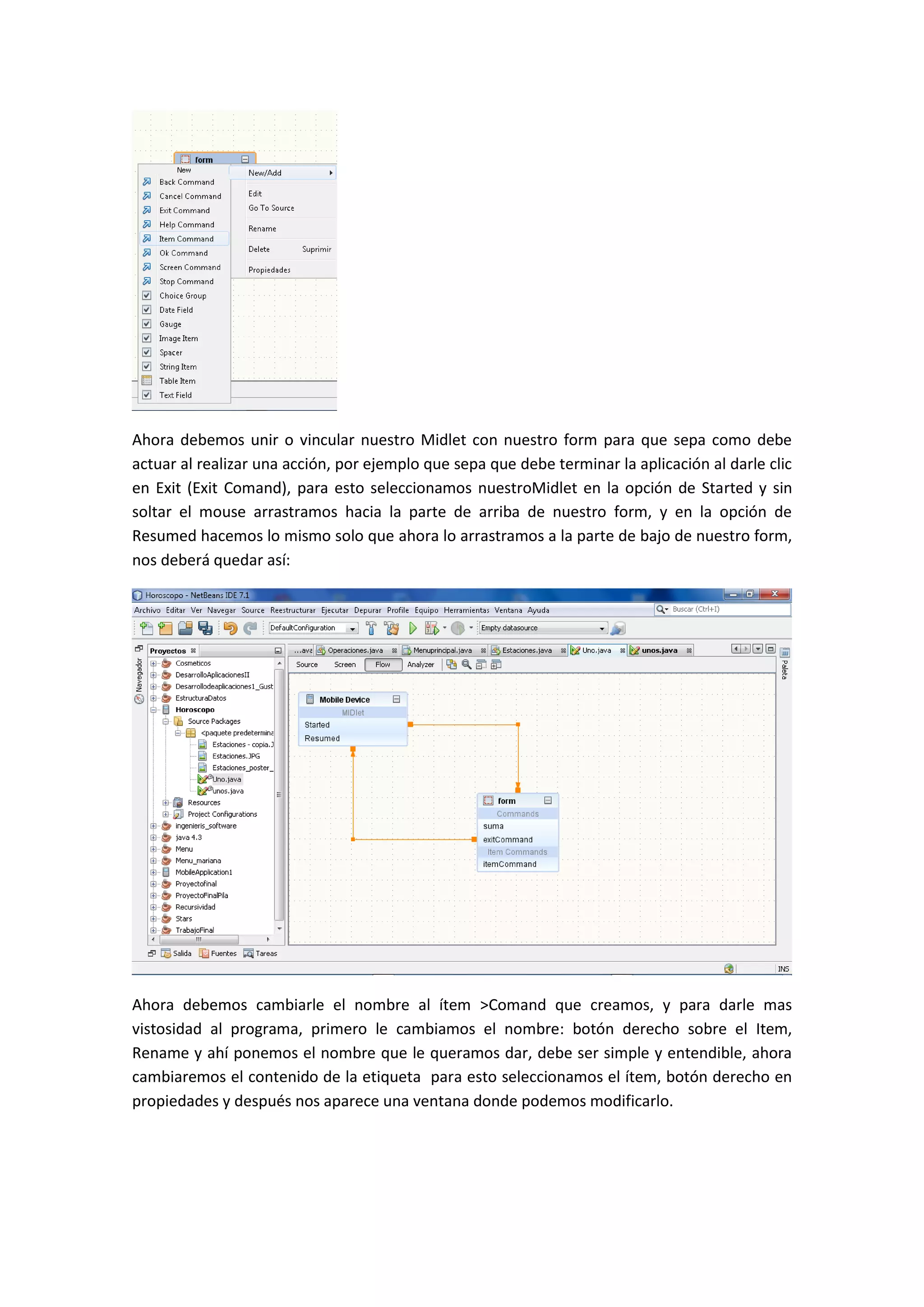 Ahora debemos unir o vincular nuestro Midlet con nuestro form para que sepa como debe
actuar al realizar una acción, por ejemplo que sepa que debe terminar la aplicación al darle clic
en Exit (Exit Comand), para esto seleccionamos nuestroMidlet en la opción de Started y sin
soltar el mouse arrastramos hacia la parte de arriba de nuestro form, y en la opción de
Resumed hacemos lo mismo solo que ahora lo arrastramos a la parte de bajo de nuestro form,
nos deberá quedar así:




Ahora debemos cambiarle el nombre al ítem >Comand que creamos, y para darle mas
vistosidad al programa, primero le cambiamos el nombre: botón derecho sobre el Item,
Rename y ahí ponemos el nombre que le queramos dar, debe ser simple y entendible, ahora
cambiaremos el contenido de la etiqueta para esto seleccionamos el ítem, botón derecho en
propiedades y después nos aparece una ventana donde podemos modificarlo.
 