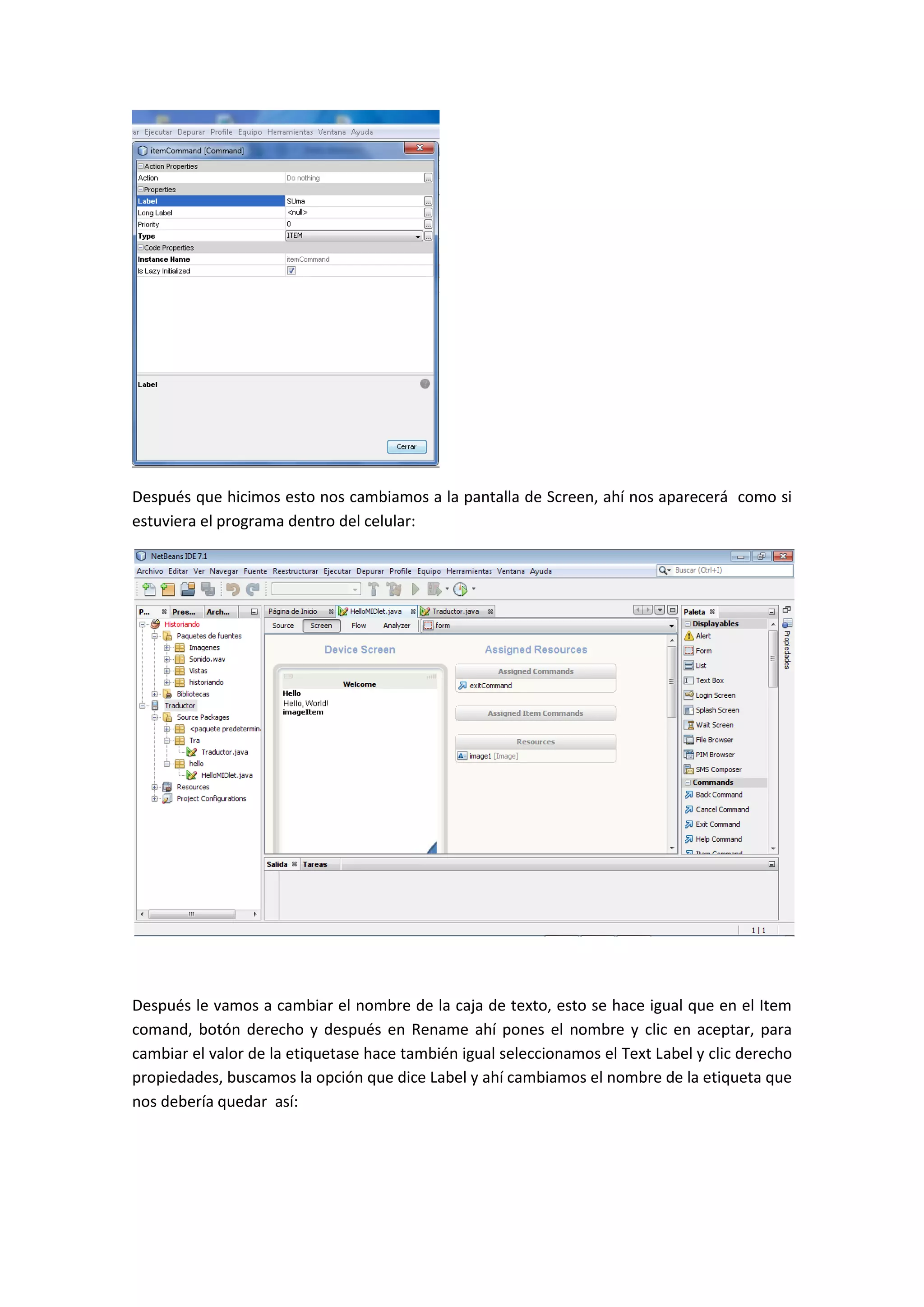 Después que hicimos esto nos cambiamos a la pantalla de Screen, ahí nos aparecerá como si
estuviera el programa dentro del celular:




Después le vamos a cambiar el nombre de la caja de texto, esto se hace igual que en el Item
comand, botón derecho y después en Rename ahí pones el nombre y clic en aceptar, para
cambiar el valor de la etiquetase hace también igual seleccionamos el Text Label y clic derecho
propiedades, buscamos la opción que dice Label y ahí cambiamos el nombre de la etiqueta que
nos debería quedar así:
 