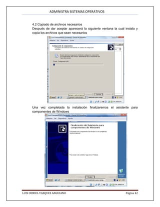 ADMINISTRA SISTEMAS OPERATIVOS
LUIS ODNIEL VAZQUEZ ANGUIANO Página 42
4.2 Copiado de archivos necesarios
Después de dar aceptar aparecerá la siguiente ventana la cual instala y
copia los archivos que sean necesarios
Una vez completada la instalación finalizaremos el asistente para
componentes de Windows
 