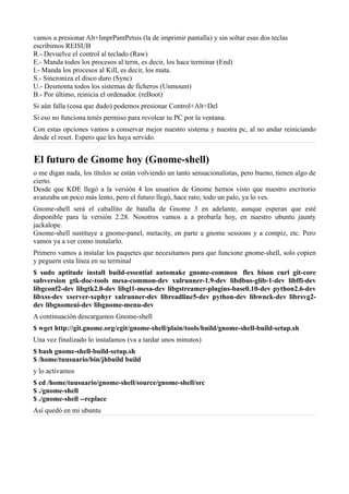 vamos a presionar Alt+ImprPantPetsis (la de imprimir pantalla) y sin soltar esas dos teclas
escribimos REISUB
R.- Devuelve el control al teclado (Raw)
E.- Manda todos los procesos al term, es decir, los hace terminar (End)
I.- Manda los procesos al Kill, es decir, los mata.
S.- Sincroniza el disco duro (Sync)
U.- Desmonta todos los sistemas de ficheros (Unmount)
B.- Por último, reinicia el ordenador. (reBoot)
Si aún falla (cosa que dudo) podemos presionar Control+Alt+Del
Si eso no funciona tenés permiso para revolear tu PC por la ventana.
Con estas opciones vamos a conservar mejor nuestro sistema y nuestra pc, al no andar reiniciando
desde el reset. Espero que les haya servido.
El futuro de Gnome hoy (Gnome-shell)
o me digan nada, los títulos se están volviendo un tanto sensacionalistas, pero bueno, tienen algo de
cierto.
Desde que KDE llegó a la versión 4 los usuarios de Gnome hemos visto que nuestro escritorio
avanzaba un poco más lento, pero el futuro llegó, hace rato; todo un palo, ya lo ves.
Gnome-shell será el caballito de batalla de Gnome 3 en adelante, aunque esperan que esté
disponible para la versión 2.28. Nosotros vamos a a probarla hoy, en nuestro ubuntu jaunty
jackalope.
Gnome-shell sustituye a gnome-panel, metacity, en parte a gnome sessions y a compiz, etc. Pero
vamos ya a ver como instalarlo.
Primero vamos a instalar los paquetes que necesitamos para que funcione gnome-shell, solo copien
y peguern esta línea en su terminal
$ sudo aptitude install build-essential automake gnome-common flex bison curl git-core
subversion gtk-doc-tools mesa-common-dev xulrunner-1.9-dev libdbus-glib-1-dev libffi-dev
libgconf2-dev libgtk2.0-dev libgl1-mesa-dev libgstreamer-plugins-base0.10-dev python2.6-dev
libxss-dev xserver-xephyr xulrunner-dev libreadline5-dev python-dev libwnck-dev librsvg2-
dev libgnomeui-dev libgnome-menu-dev
A continuación descargamos Gnome-shell
$ wget http://git.gnome.org/cgit/gnome-shell/plain/tools/build/gnome-shell-build-setup.sh
Una vez finalizado lo instalamos (va a tardar unos minutos)
$ bash gnome-shell-build-setup.sh
$ /home/tuusuario/bin/jhbuild build
y lo activamos
$ cd /home/tuusuario/gnome-shell/source/gnome-shell/src
$ ./gnome-shell
$ ./gnome-shell --replace
Así quedó en mi ubuntu
 