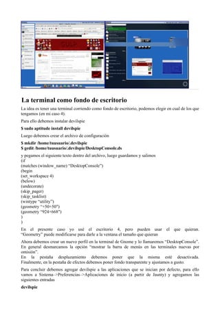 La terminal como fondo de escritorio
La idea es tener una terminal corriendo como fondo de escritorio, podemos elegir en cual de los que
tengamos (en mi caso 4).
Para ello debemos instalar devilspie
$ sudo aptitude install devilspie
Luego debemos crear el archivo de configuración
$ mkdir /home/tuusuario/.devilspie
$ gedit /home/tuusuario/.devilspie/DesktopConsole.ds
y pegamos el siguiente texto dentro del archivo, luego guardamos y salimos
(if
(matches (window_name) “DesktopConsole”)
(begin
(set_workspace 4)
(below)
(undecorate)
(skip_pager)
(skip_tasklist)
(wintype “utility”)
(geometry “+50+50″)
(geometry “924×668″)
)
)
En el presente caso yo usé el escritorio 4, pero pueden usar el que quieran.
“Geometry” puede modificarse para darle a la ventana el tamaño que quieran
Ahora debemos crear un nuevo perfil en la terminal de Gnome y lo llamaremos “DesktopConsole”.
En general desmarcamos la opción “mostrar la barra de menús en las terminales nuevas por
omisión”.
En la pestaña desplazamiento debemos poner que la misma esté desactivada.
Finalmente, en la pestaña de efectos debemos poner fondo transparente y ajustamos a gusto.
Para concluir debemos agregar devilspie a las aplicaciones que se inician por defecto, para ello
vamos a Sistema–>Preferencias–>Aplicaciones de inicio (a partir de Jaunty) y agregamos las
siguientes entradas
devilspie
 