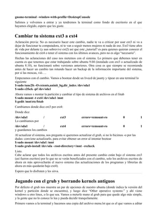 gnome-terminal –window-with-profile=DesktopConsole
Salimos y volvemos a entrar y ya tendremos la terminal como fondo de escritorio en el que
hayamos elegido, espero que les guste.
Cambiar tu sistema ext3 a ext4
Aclaración previa: No es necesario hacer este cambio, nadie te va a criticar por usar ext3 ni va a
dejar de funcionar tu computadora, ni te van a seguir menos mujeres ni nada de eso. Ext3 tiene años
de vida por delante (y aun sobrevive ext2) así que este ¿tutorial? es para quienes quieran conocer el
funcionamiento de ext4 o tener el sistema con los últimos avances, pero no es algo “necesario”.
Hechas las aclaraciones del caso nos metemos con el sistema. Lo primero que debemos tener en
cuenta es que tenemos que estar trabajando sobre ubuntu 9.04 (instalado con ext3 o actualizado de
ubuntu 8.10), no funcionará sobre versiones anteriores. Otra cosa es que siempre se recomienda
antes de hacer un cambio tan rotundo hacer un backup de la información importante del sistema,
por si las moscas, vió….
Empezamos con el cambio. Vamos a bootear desde un livecd de jaunty y tipear en una terminal lo
siguiente
$ sudo tune2fs -O extents,uninit_bg,dir_index /dev/sda1
$ sudo e2fsck -pf /dev/sda1
Ahora vamos s montar la partición y cambiar el tipo de sistema de archivos en el fstab
$ sudo mount -t ext4 /dev/sda1 /mnt
$ gedit /mnt/etc/fstab
Cambiamos donde dice ext3 por ext4:
Donde dice
/dev/sda1 / ext3 errors=remount-ro 0 1
Lo cambiamos por
/dev/sda1 / ext4 errors=remount-ro 0 1
y guardamos los cambios
Al actualizar el sistema, nos pregunta si queremos actualizar el grub, si no lo hicimos -o por las
dudas- conviene actualizarlo, para evitar obtener un error al intentar bootear
$ sudo mount /dev/sda1 /mnt
$ sudo grub-install /dev/sda –root-directory=/mnt –recheck
Listo.
Cabe aclarar que todos los archivos escritos antes del presente cambio están bajo el sistema ext3
(así fueron escritos) por lo que no se verán beneficiados con el cambio, solo los archivos escritos de
ahora en más aprovecharán el nuevo sistema (las actualizaciones de los programas y librerías de
ahora en más quedarán bajo ext4).
Espero que lo disfruten y les sirva.
Jugando con el grub y borrando kernels antiguos
Por defecto el grub nos muestra un par de opciones de nuestro ubuntu (donde indica la versión del
kernel y partición donde se encuentra), y luego dice “Other operative systems:” y ahí viene
windows u otro linux, o lo que sea. Vamos a meterle mano al grub para que quede algo más simple,
y la gente que no lo conoce lo lea y pueda decidir tranquilamente.
Primero vamos a la terminal y hacemos una copia del archivo menu.lst que es el que vamos a editar
 