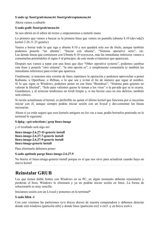 $ sudo cp /boot/grub/menu.lst /boot/grub/copiamenu.lst
Ahora vamos a editarlo
$ sudo gedit /boot/grub/menu.lst
Se nos abrirá en el editor de textos y empezaremos a meterle mano
Lo primero que vamos a buscar es la primera línea que vemos en pantalla (ubuntu 8.10 (dev/sda2)
kernel 2.26.11.23 generic)
Vamos a borrar todo lo que siga a ubuntu 8.10 y nos quedará solo eso de título, aunque también
podemos ponerle “mi ubuntu”, “Iniciar con ubuntu”, “Sistema operativo serio”, etc.
Las demás líneas que comienzen con Ubuntu 8.10 xxxxxxxx, más las inmediatas inferiores vamos a
comentarlas poniéndoles el signo # al principio, de este modo evitaremos que aparezcan.
Después nos vamos a topar con una línea que dice “Other operative systems”, podemos cambiar
esta frase y ponerle “otro sistema”, “la otra opción es”, o simplemente comentarla (y también las
inmediatas inferiores) para evitar que aparezca.
Finalmente, si tenemos otra versión de linux repetimos la operación y podemos aprovechar a poner
Kubuntu, u OpenSuse, o Debian, o lo que sea y evitar el lío de número que sigue al nombre.
Si lo que sigue es Windows, podemos poner en esa línea “Buindous”, “Sistema para quienes no
valoran la libertad”, “Solo para valientes queno le teman a los virus” o la pavada que se te ocurra.
Guardamos, y al reiniciar tendremos un Grub limpio y, si me hiciste caso en mis delirios, también
será cómico.
Si recién actualizaste el kernel, es preferible no quitar el último kernel que funciona por si necesitas
iniciar con él, aunque siempre podrás iniciar sesión con un livecd y des-comentar las líneas
necesarias.
Ahora si ya estás seguro que esos kernels antiguos no los vas a usar, podés borrarlos poniendo en la
terminal lo siguiente:
$ dpkg --get-selections | grep linux-image
y el resultado será algo así:
linux-image-2.6.27-11-generic install
linux-image-2.6.27-7-generic install
linux-image-2.6.27-9-generic install
linux-image-generic install
Para eliminarlo debemos poner:
$ sudo aptitude purge linux-image-2.6.27.9
No borres el linux-image-generic-install porque es el que nos sirve para actualizar cuando haya un
nuevo kernel
Reinstalar GRUB
Los que tienen doble botteo con Windows en su PC, en algún momento deberán reinstalarlo y
perderán el boot, Windows lo eliminará y ya no podrán iniciar sesión en linux. La forma de
solucionarlo es muy sencilla.
Iniciamos sesión con un Livecd y ponemos en la terminal*
$ sudo fdisk -l
Con esto veremos las particiones (y/o discos duros) de nuestra computadora y debemos detectar
donde está windows (partición ntfs) y donde linux (partición ext2 o ext3 -y en breve ext4-).
 