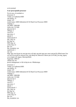 en la terminal
$ cat /proc/cpuinfo processor
En mi caso, el resultado es
processor: 0
vendor_id: AuthenticAMD
cpu family: 15
model: 107
model name: AMD Athlon(tm) 64 X2 Dual Core Processor 4800+
stepping: 2
cpu MHz: 1000.000
cache size: 512 KB
physical id: 0
siblings: 2
core id: 0
cpu cores: 2
apicid: 0
initial apicid: 0
fdiv_bug: no
hlt_bug: no
f00f_bug: no
coma_bug: no
fpu: yes
fpu_exception: yes
cpuid level: 1
wp: yes
flags: fpu vme de pse tsc msr pae mce cx8 apic sep mtrr pge mca cmov pat pse36 clflush mmx fxsr
sse sse2 ht syscall nx mmxext fxsr_opt rdtscp lm 3dnowext 3dnow pni cx16 lahf_lm cmp_legacy
svm extapic cr8_legacy 3dnowprefetch
bogomips: 2009.19
clflush size: 64
power management: ts fid vid ttp tm stc 100mhzsteps
processor: 1
vendor_id: AuthenticAMD
cpu family: 15
model: 107
model name: AMD Athlon(tm) 64 X2 Dual Core Processor 4800+
stepping: 2
cpu MHz: 1000.000
cache size: 512 KB
physical id: 0
siblings: 2
core id: 1
cpu cores: 2
apicid: 1
initial apicid: 1
fdiv_bug: no
hlt_bug: no
f00f_bug: no
coma_bug: no
fpu: yes
fpu_exception: yes
 