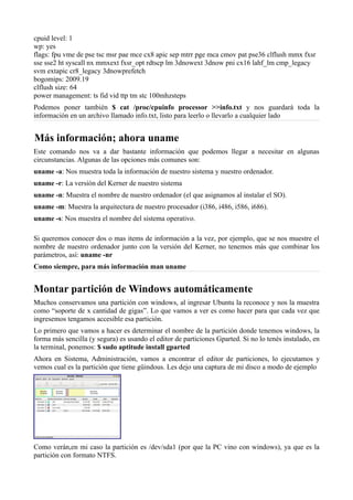 cpuid level: 1
wp: yes
flags: fpu vme de pse tsc msr pae mce cx8 apic sep mtrr pge mca cmov pat pse36 clflush mmx fxsr
sse sse2 ht syscall nx mmxext fxsr_opt rdtscp lm 3dnowext 3dnow pni cx16 lahf_lm cmp_legacy
svm extapic cr8_legacy 3dnowprefetch
bogomips: 2009.19
clflush size: 64
power management: ts fid vid ttp tm stc 100mhzsteps
Podemos poner también $ cat /proc/cpuinfo processor >>info.txt y nos guardará toda la
información en un archivo llamado info.txt, listo para leerlo o llevarlo a cualquier lado
Más información; ahora uname
Este comando nos va a dar bastante información que podemos llegar a necesitar en algunas
circunstancias. Algunas de las opciones más comunes son:
uname -a: Nos muestra toda la información de nuestro sistema y nuestro ordenador.
uname -r: La versión del Kerner de nuestro sistema
uname -n: Muestra el nombre de nuestro ordenador (el que asignamos al instalar el SO).
uname -m: Muestra la arquitectura de nuestro procesador (i386, i486, i586, i686).
uname -s: Nos muestra el nombre del sistema operativo.
Si queremos conocer dos o mas items de información a la vez, por ejemplo, que se nos muestre el
nombre de nuestro ordenador junto con la versión del Kerner, no tenemos más que combinar los
parámetros, así: uname -nr
Como siempre, para más información man uname
Montar partición de Windows automáticamente
Muchos conservamos una partición con windows, al ingresar Ubuntu la reconoce y nos la muestra
como “soporte de x cantidad de gigas”. Lo que vamos a ver es como hacer para que cada vez que
ingresemos tengamos accesible esa partición.
Lo primero que vamos a hacer es determinar el nombre de la partición donde tenemos windows, la
forma más sencilla (y segura) es usando el editor de particiones Gparted. Si no lo tenés instalado, en
la terminal, ponemos: $ sudo aptitude install gparted
Ahora en Sistema, Administración, vamos a encontrar el editor de particiones, lo ejecutamos y
vemos cual es la partición que tiene güindous. Les dejo una captura de mi disco a modo de ejemplo
Como verán,en mi caso la partición es /dev/sda1 (por que la PC vino con windows), ya que es la
partición con formato NTFS.
 