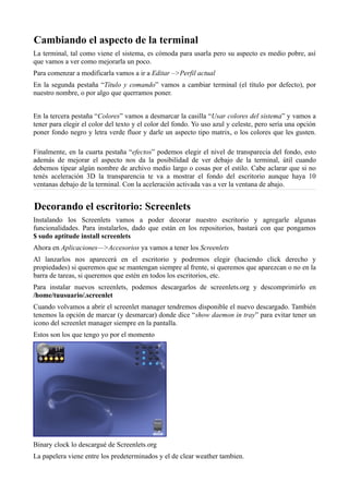 Cambiando el aspecto de la terminal
La terminal, tal como viene el sistema, es cómoda para usarla pero su aspecto es medio pobre, así
que vamos a ver como mejorarla un poco.
Para comenzar a modificarla vamos a ir a Editar –>Perfil actual
En la segunda pestaña “Título y comando” vamos a cambiar terminal (el título por defecto), por
nuestro nombre, o por algo que querramos poner.
En la tercera pestaña “Colores” vamos a desmarcar la casilla “Usar colores del sistema” y vamos a
tener para elegir el color del texto y el color del fondo. Yo uso azul y celeste, pero sería una opción
poner fondo negro y letra verde fluor y darle un aspecto tipo matrix, o los colores que les gusten.
Finalmente, en la cuarta pestaña “efectos” podemos elegir el nivel de transparecia del fondo, esto
además de mejorar el aspecto nos da la posibilidad de ver debajo de la terminal, útil cuando
debemos tipear algún nombre de archivo medio largo o cosas por el estilo. Cabe aclarar que si no
tenés aceleración 3D la transparencia te va a mostrar el fondo del escritorio aunque haya 10
ventanas debajo de la terminal. Con la aceleración activada vas a ver la ventana de abajo.
Decorando el escritorio: Screenlets
Instalando los Screenlets vamos a poder decorar nuestro escritorio y agregarle algunas
funcionalidades. Para instalarlos, dado que están en los repositorios, bastará con que pongamos
$ sudo aptitude install screenlets
Ahora en Aplicaciones—>Accesorios ya vamos a tener los Screenlets
Al lanzarlos nos aparecerá en el escritorio y podremos elegir (haciendo click derecho y
propiedades) si queremos que se mantengan siempre al frente, si queremos que aparezcan o no en la
barra de tareas, si queremos que estén en todos los escritorios, etc.
Para instalar nuevos screenlets, podemos descargarlos de screenlets.org y descomprimirlo en
/home/tuusuario/.screenlet
Cuando volvamos a abrir el screenlet manager tendremos disponible el nuevo descargado. También
tenemos la opción de marcar (y desmarcar) donde dice “show daemon in tray” para evitar tener un
icono del screenlet manager siempre en la pantalla.
Estos son los que tengo yo por el momento
Binary clock lo descargué de Screenlets.org
La papelera viene entre los predeterminados y el de clear weather tambien.
 
