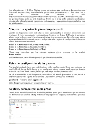 Una aclaración para el de Clear Weather, porque me costo un poco configurarlo. Para que funcione
debemos ir a weather.com y buscar la ciudad que queremos que nos muestre el clima, en mi caso la
plata. La dirección del resultado es esta:
http://www.weather.com/outlook/travel/businesstraveler/local/ARBA0043?from=enhsearch_loc
Lo que nos interesa es lo que está después de /local/, ese es el zip code. Copiamos eso hacemos
click derecho sobre el screenlet, elegimos zip code, pegamos y ya estará mostrándonos el clima para
los próximos días.
Mantener la apariencia para el superusuario
Cuando nos logueamos como root (algo no muy recomendado), o iniciamos aplicaciones con
privilegios de root o superusuario, vemos que tiene el aspecto por defecto de Ubuntu; lo que vamos
a hacer es darle al superusuario la misma apariencia q tiene nuestra cuenta. Para ello vamos a crear
algunos enlaces simbólicos desde nuestra configuración a las carpetas de configuración de la cuenta
de root. Pondremos en la terminal
$ sudo ln -s /home/tuusuario/.themes /root/.themes
$ sudo ln -s /home/tuusuario/.icons /root/.icons
$ sudo ln -s /home/tuusuario/.fonts /root/.fonts
Ahora para comprobar que los cambios surtieron efecto ponemos en la terminal
$ sudo nautilus
y se abrirá nautilus con la misma apariencia que tiene nuestro usuario.
Reiniciar configuracion de los paneles
Ayer estaba intentando hacer unas modificaciones en los paneles, cuando llegué a un punto que era
insablvable el lío que había hecho, y era mucho más rápido empezar desde cero que intentar
acomodar eso desde donde estaba ¡lástima que no le saqué una foto para mostrarles!
En fin, la solución no es tan complicada y volvemos a los paneles por defecto (o casi, me da la
impresión de que tiene algunas modificaciones). Pesionamos Alt+F2 y ahí escribimos
gconftool-2 --recursive-unset /apps/panel
Listo, desaparecen los paneles y aparecen limpio y nuevos.
Nautilus, barra lateral como árbol
Dentro de las posibilidades que nos da nautilus podemos poner que la barra lateral que nos muestra
los directorios sea como un árbol y podamos ir desplegando las carpetas y sub-carpetas, quedando
así
 