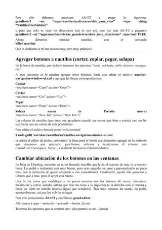Para ello debemos presioanr Alt+F2 y pegar lo siguiente:
gconftool-2 –set “/apps/nautilus/preferences/side_pane_view” –type string
“NautilusTreeSidebar”
y para que solo se vean los directorios (así lo uso yo), una vez más Alt+F2 y pegamos
gconftool-2 –set “/apps/nautilus/sidebar_panels/tree/show_only_directories” –type bool TRUE
Ahora debemos reiniciar nautilus, con el comando
killall nautilus
Que lo disfruten (a mí me resulta muy, pero muy práctico)
Agregar botones a nautilus (cortar, copiar, pegar, solapa)
En la barra de nautilus, por defecto tenemos las opciones “atrás, adelante, subir, detener, recargar,
etc.”
A esas opciones se le pueden agregar otros botones, basta con editar el archivo nautilus-
navigation-window-ui.xml y agregar las líneas correspondientes:
Copiar
<toolitem name=“Copy” action=“Copy”/>
Cortar
<toolitem name=“Cut” action=“Cut”/>
Pegar
<toolitem name=“Paste” action=“Paste”/>
Solapa nueva (o Pestaña nueva)
<toolitem name=”New Tab” action=”New Tab”/>
Las solapas de nautilus (que tanto me agradaron cuando me enteré que iban a existir) casi no las
usé, hasta que me enteré de esta posibilidad.
Para editar el archivo bastará poner en la terminal
$ sudo gedit /usr/share/nautilus/ui/nautilus-navigation-window-ui.xml
se abrirá el editor de textos, colocamos la línea para el botón que deseemos agregar en la posición
que deseamos que aparezca, guardamos, salimos y reiniciamos el entorno con
control+alt+backspace. Voilá… a disfrutar las nuevas funcionalidades.
Cambiar ubicación de los botones en las ventanas
En blog de Ubunlog, encontré un script llamado mac4lin que le da el aspecto de mac os a nuestro
linux. Lo probé y realmente está muy bueno, pero acto seguido me puse a personalizarlo un poco
más, con la intención de quede adaptado a mis comodidades. Finalmente, quedó más parecido a
Ubuntu que a mac, pero el script está bueno.
Una de las cosas que modifiqué a los pocos minutos son los botones de menú, minimizar,
maximizar y cerrar, ustedes sabrán que mac los tiene a la izquierda (a la derecha solo el menú) y
linux los tiene en sentido inverso (igual que windows). Tras unos minutos de usarlo, no podía
acostumbrarme, así que los volví a su lugar.
Para ello presionamos Alt+F2 y escribimos gconf-editor
Allí vamos a apps–>metacity–>general–>button_layout
Tenemos las opciones que se separan con : (dos puntos) o con , (coma)
 