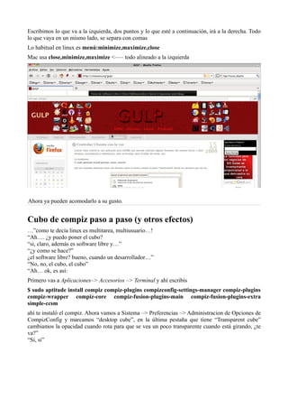Escribimos lo que va a la izquierda, dos puntos y lo que esté a continuación, irá a la derecha. Todo
lo que vaya en un mismo lado, se separa con comas
Lo habitual en linux es menú:minimize,maximize,close
Mac usa close,minimize,maximize <—– todo alineado a la izquierda
Ahora ya pueden acomodarlo a su gusto.
Cubo de compiz paso a paso (y otros efectos)
…”como te decía linux es multitarea, multiusuario…!
“Ah…. ¿y puedo poner el cubo?
“si, claro, además es software libre y…”
“¿y como se hace?”
¿el software libre? bueno, cuando un desarrollador…”
“No, no, el cubo, el cubo”
“Ah… ok, es así:
Primero vas a Aplicaciones–> Accesorios –> Terminal y ahí escribís
$ sudo aptitude install compiz compiz-plugins compizconfig-settings-manager compiz-plugins
compiz-wrapper compiz-core compiz-fusion-plugins-main compiz-fusion-plugins-extra
simple-ccsm
ahí te instaló el compiz. Ahora vamos a Sistema –> Preferencias –> Administracion de Opciones de
CompizConfig y marcamos “desktop cube”, en la última pestaña que tiene “Transparent cube”
cambiamos la opacidad cuando rota para que se vea un poco transparente cuando está girando, ¿te
va?”
“Si, si”
 