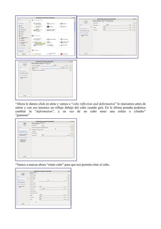 “Ahora le damos click en atrás y vamos a “cube reflection and deformation” lo marcamos antes de
entrar y con eso tenemos un reflejo debajo del cubo cuando gira. En la última pestaña podemos
cambiar la “deformation”, y en vez de un cubo tener una esfera o cilindro”
“guauuuu”
“Vamos a marcar ahora “rotate cube” para que nos permita rotar el cubo.
 