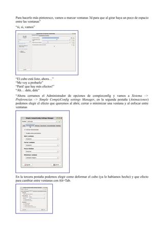 Para hacerlo más pintoresco, vamos a marcar ventanas 3d para que al girar haya un poco de espacio
entre las ventanas”
“si, si, vamos”
“El cubo está listo, ahora…”
“Me voy a probarlo”
“Pará! que hay más efectos!”
“Ah… dale, dale”
“Ahora cerramos el Administrador de opciones de compizconfig y vamos a Sistema –>
Preferencias –> Simple CompizConfig settings Manager, en la segunda pestaña (Animaciones)
podemos elegir el efecto que queremos al abrir, cerrar o minimizar una ventana y al enfocar entre
ventanas
En la tercera pestaña podemos elegir como deformar el cubo (ya lo habíamos hecho) y que efecto
para cambiar entre ventanas con Alt+Tab.
 
