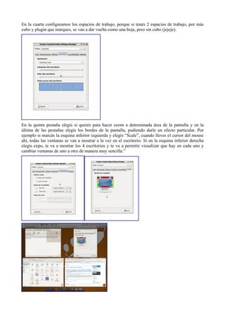 En la cuarta configuramos los espacios de trabajo, porque si tenés 2 espacios de trabajo, por más
cubo y plugin que marques, se van a dar vuelta como una hoja, pero sin cubo (jejeje).
En la quinta pestaña elegís si querés para hacer zoom a determinada área de la pantalla y en la
última de las pestañas elegís los bordes de la pantalla, pudiendo darle un efecto particular. Por
ejemplo si marcás la esquina inferior izquierda y elegís “Scale”, cuando lleves el cursor del mouse
ahí, todas las ventanas se van a mostrar a la vez en el escritorio. Si en la esquina inferior derecha
elegís expo, te va a mostrar los 4 escritorios y te va a permitir visualizar que hay en cada uno y
cambiar ventanas de uno a otro de manera muy sencilla.”
 
