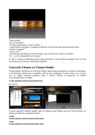 “Estoy atónito”
“Si, son increíbles”
“Te hago una pregunta, ¿Como se llama…”
“avant windows navigator, la instalás escribiendo en la terminal sudo aptitude install avant-
windows-navigator”
“¿que es eso?”
“La barra que está abajo, que tiene los íconos, que muestran en el video en youtube”
“ah… si, eso te preguntaba, sos un genio”
N. del E. la barra es kiba-dock, puede usarse cairo-dock o avant-windows-navigator, pero en estas
dos últimas, los íconos no volarán por la pantalla.
Convertir Ubuntu en Ubuntu Studio
Ubuntu Studio, distribución no oficial de Ubuntu optimizada para trabajar con archivos multimedia,
se ha destacado, además de ser completa y eficaaz, por su elegancia. Lo que vamos a ver, es como
con un simple comando podemos darle a nuestro Ubuntu la apariencia de Studio.
En la terminal basta con tipear
$ sudo aptitude install ubuntustudio-look
Se verá así
Si ahora queremos también agregar todos los paquetes para trabajar que trae Ubuntu Studio, los
podemos instalar de la siguiente manera:
Audio
$ sudo aptitude install ubuntustudio-audio
Video
$ sudo aptitude install ubuntustudio-video
 
