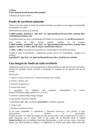 Gráficos
$ sudo aptitude install ubuntustudio-graphics
A disfrutar de la nueva distro…
Fondo de escritorio animado
Vamos a ver como poner un fondo de escritorio animado que puede ser una imagen (salvapantallas
por ejemplo) o un video.
Solo tenemos que poner en la terminal:
$ killall nautilus; gconftool-2 –type bool –set /apps/nautilus/preferences/show_desktop false;
/rutadelaimgen/imagen -root
Si queremos poner uno de los salvapantallas de Ubuntu, los encontramos en /usr/lib/xscreensaver/
Para poner un video usamos mplayer, también en la terminal:
$ killall nautilus; gconftool-2 –type bool –set /apps/nautilus/preferences/show_desktop false;
mplayer -rootwin -x 1200 -y 800 -fs -loop 0 /rutadelvideo/video.avi
-x 1200 y -y 800 es la resolución de pantalla, eso variará según la resolución que tengas.
Cuando te canse el movimiento o simplemente quieras volver a la “normalidad”, siempre en la
terminal:
$ gconftool-2 –type bool –set /apps/nautilus/preferences/show_desktop true; nautilus
Una imagen de fondo en cada escritorio
Actualmente puede hacerse esto (consiguiendo un dibujo distinto en cada cara del cubo) privando a
Nautilus de gestionar nuestro escritorio y agregando las imágenes en las opciones que nos da
compiz.
Para hacerlo:
1- vamos a sistema / preferencias / advanced desktop efects settings
2- desktop / desktop cube
3- entramos en appearance
4- backgroung images
5- agregamos las imágenes que queramos, (dependiendo de cuantos
espacios de trabajos tengas, pueden ser 3, 4, 6, etc)
6- cerramos compiz-config-settings manager
Lo que queda es desactivar Nautilus
1- presionamos alt + F2 y escribimos gconf-editor y le damos a ejecutar
2- vamos a apps
3- buscamos nautilus en la lista
es un menú expandible, lo expandimos y buscamos preferences, show_desktop, lo des-
seleccionamos y cerramos el gconf-editor.
A partir de ahora, va a haber una imágen en cada cara del cubo o cada escritorio, pero no vamos a
poder interactuar con el mismo. Todo lo que estaba ahí, es accesible desde la carpeta
/home/escritorio, pero no podemos interactuar directamente, y es por eso que vamos a tener que
esperar que James termine su trabajo y se implemente en Ubuntu para poder usarlo como dios
 
