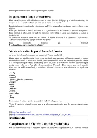manda, por ahora será solo estética y con alguna molestia.
El clima como fondo de escritorio
Hace poco di con una aplicación interesante, se llama Weather Wallpaper y es precimamente eso, un
wallpaper que va cambiando en relación con el clima de tu ciudad.
Para instalarlo debemos instalar este paquete .deb[1], o agregar los repositorios como explican en su
página.
Para que comenzar a usarlo debemos ir a Aplicaciones–> Accesorios–> Weather Wallpaper.
Para cambiar la ubicación por defecto hacemos click sobre el ícono del programa y vamos a
preferencias.
Si queremos agregarlo para que se ejecute al inicio debemos ir a Sistema–>Preferencias–
>Aplicaciones al inicio y agregar weather-wallpaper.
Para eliminarlo ponemos en la terminal
$ sudo aptitude purge weather-wallpaper
Volver al escritorio por defecto de Ubuntu
Ayer, por hacerle una broma a mi novia, dejé mi Ubuntu igual a XP.
Hacer todos los cambios para volver a mi escritorio era realmente dificultoso porque el theme
modificaba el menú, la pantalla de entrada, entre otras muchas cosas; sin embargo es sencillo volver
a la configuración por defecto de ubuntu y desde ahí, darle el aspecto que nosotros deseamos (que
quede como yo lo uso . Para ello debemos presionar Control + H en nuestra carpeta de usuario
(para ver los archivos ocultos) y renombrar, eliminar o mover a otro directorio las siguientes
carpetas:
.config
.gnome
.gnome2
.gnome2_private (si la tenés)
.compiz
.icons
.fonts
.nautilus
.themes
.subversion
.qt
.local
Reiniciamos el entorno gráfico con control + alt + backspace y…
Voilá, el escritorio original, seguro que en el algún momento saber esto les ahorrará tiempo muy
valioso.
[0] http://www.dafont.com/
[1] http://launchpadlibrarian.net/17362238/weather-wallpaper_0.2.0-1_all.deb
Multimedia
Complementos de Totem: Jamendo y subtítulos
Una de las novedades que vi en Totem a partir de Jaunty Jackalope (ubuntu 9.04) -aunque no se si
 