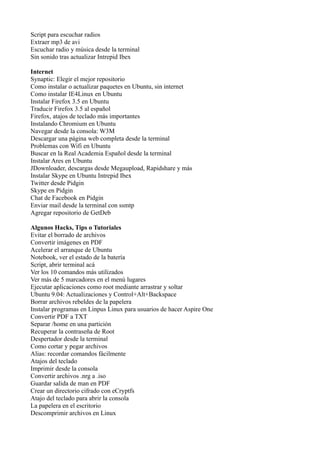 Script para escuchar radios
Extraer mp3 de avi
Escuchar radio y música desde la terminal
Sin sonido tras actualizar Intrepid Ibex
Internet
Synaptic: Elegir el mejor repositorio
Como instalar o actualizar paquetes en Ubuntu, sin internet
Como instalar IE4Linux en Ubuntu
Instalar Firefox 3.5 en Ubuntu
Traducir Firefox 3.5 al español
Firefox, atajos de teclado más importantes
Instalando Chromium en Ubuntu
Navegar desde la consola: W3M
Descargar una página web completa desde la terminal
Problemas con Wifi en Ubuntu
Buscar en la Real Academia Español desde la terminal
Instalar Ares en Ubuntu
JDownloader, descargas desde Megaupload, Rapidshare y más
Instalar Skype en Ubuntu Intrepid Ibex
Twitter desde Pidgin
Skype en Pidgin
Chat de Facebook en Pidgin
Enviar mail desde la terminal con ssmtp
Agregar repositorio de GetDeb
Algunos Hacks, Tips o Tutoriales
Evitar el borrado de archivos
Convertir imágenes en PDF
Acelerar el arranque de Ubuntu
Notebook, ver el estado de la batería
Script, abrir terminal acá
Ver los 10 comandos más utilizados
Ver más de 5 marcadores en el menú lugares
Ejecutar aplicaciones como root mediante arrastrar y soltar
Ubuntu 9.04: Actualizaciones y Control+Alt+Backspace
Borrar archivos rebeldes de la papelera
Instalar programas en Linpus Linux para usuarios de hacer Aspire One
Convertir PDF a TXT
Separar /home en una partición
Recuperar la contraseña de Root
Despertador desde la terminal
Como cortar y pegar archivos
Alias: recordar comandos fácilmente
Atajos del teclado
Imprimir desde la consola
Convertir archivos .nrg a .iso
Guardar salida de man en PDF
Crear un directorio cifrado con eCryptfs
Atajo del teclado para abrir la consola
La papelera en el escritorio
Descomprimir archivos en Linux
 