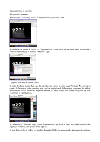 funcionamiento es sencillo:
Abrimos el reproductor
Aplicaciones –> Sonido y video –> Reproductor de películas Totem
A continuación vamos a Editar –> Complementos y marcamos las opciones como se muestra a
continuación (aunque es bastante “intuitivo” jeje”)
Luego de marcarlos le damos cerrar.
A partir de ahora, donde dice lista de reproducción vamos a poder elegir Youtube. Nos abrirá un
cuadro de búsqueda y dos pestañas, una con los resultados de la búsqueda y otra con los videos
relacionados a cada video que vayamos viendo. Al hacer doble click sobre cualquiera de ellos
comenzará la reproducción.
Si estás usando Ubuntu 64 bits y es uno de esos días en que flash se niega a reproducir más de dos
segundos contínuos, esta es una buena opción.
Si usas Intrepid Ibex, podrás ver también la opción BBC, que comenzará a descargar el contenido
 