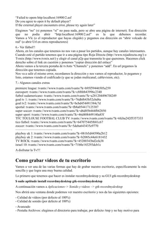 “Failed to opem http:localhost:16900/2.asf
Do you agree to open it by default player?
If the external player encounters error, please try again later”
Elegimos “no” (si ponemos “si” no pasa nada, pero se abre una página de internet). Esa dirección
que no podía abrir “http:localhost:16900/2.asf” es la que debemos recordar.
Vamos a Vlc (o el reproductor que hayas elegido) y pegamos esa dirección en “abrir volcado de
red” (o abrir Url en otros reproductores)
6.- Ver fútbol!!
Ahora, en los canales que tenemos no nos van a pasar los partidos, aunque hay canales interesantes.
Cuando esté el partido tenemos que ir a una página tipo Roja Directa (http://www.rojadirecta.org/) o
Tvmix (http://www.tvmix.net/) y elegir el canal p2p que transmita lo que queremos. Hacemos click
derecho sobre el link en cuestión y ponemos “copiar dirección del enlace”
Ahora vamos a la tercera pestaña de tvAnts “Channels” y ponemos “add”. En url pegamos la
dirección que tenemos copiada.
Nos va a salir el mismo error, recordamos la dirección y nos vamos al reproductor, lo pegamos y
listo, estamos viendo el codificado (y que se jodan multicanal, cablevision, etc).
7.- Algunos canales extras
premiere league: tvants://www.tvants.com/tvants/?k=b95f59446505a259
eurosport: tvants://www.tvants.com/tvants/?k=c8f6bb43996c2340
futbol sudamericano: tvants://www.tvants.com/tvants/?k=a2812044967f4249
goal tv 1: tvants://www.tvants.com/tvants/?k=76dbf643b52cbd4a
goal tv2: tvants://www.tvants.com/tvants/?k=bcbd454491384c7d
sportal: tvants://www.tvants.com/tvants/?k=fb8a054417125307
super soccer: tvants://www.tvants.com/tvants/?k=d6d85b444f042850
super sport: tvants://www.tvants.com/tvants/?k=46d408449140a85f
TFC TOULOUSE FOOTBAL CLUB TV: tvants://www.tvants.com/tvants/?k=6fcba242f5357333
tico futbol: tvants://www.tvants.com/tvants/?k=647075445f681c67
zoccer: tvants://www.tvants.com/tvants/?k=5deba643435e9770
—————————————————-
playboy uk 1: tvants://www.tvants.com/tvants/?k=081b5d44590a2b12
playboy uk 2: tvants://www.tvants.com/tvants/?k=b2085c44e6181432
TV ROCK: tvants://www.tvants.com/tvants/?k=45200343bd2efa38
israel 10: tvants://www.tvants.com/tvants/?k=71b0e143293dcb1c
A disfrutar la Tv!!!
Como grabar videos de tu escritorio
Vamos a ver una de las varias formas que hay de grabar nuestro escritorio, específicamente la más
sencilla y que logra una muy buena calidad.
Lo primero que tenemos que hacer es instalar recordmydesktop y su GUI gtk-recordmydesktop
$ sudo aptitude install recordmydesktop gtk-recordmydesktop
A continuación vamos a Aplicaciones–> Sonido y videos –> gtk-recordmydesktop
Nos abrirá una ventana donde podemos ver nuestro escritorio y nos da las siguientes opciones:
- Calidad de videos (por defecto al 100%)
- Calidad de sonido (por defecto al 100%)
- Avanzado
- Pestaña Archivos: elegimos el directorio para trabajar, por defecto /tmp y no hay motivo para
 