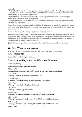 cambiarlo.
- Pestaña Rendimiento: Entre otras opciones podemos elegir la cantidad de cuadros por segundo, y
codificar al vuelo (si no lo elegimos, al final se codificará el archivo, de hacerlo “al vuelo” afectará
el rendimiento de la pc durante la grabación)
- Pestaña Sonido: Configuraciones de sonido (a veces soy redundante, lo sé) podemos elegir si
grabar uno o dos canales, entre otras opciones.
- Pestaña Miscelánea: En esta podremos elegir el color del puntero del ratón, y si queremos que la
grabación siga al puntero.
Dentro de la misma ventana nos da la posibilidad de seleccionar un área de la pantalla para grabar
(solo basta hacer click izquierdo y arrastrar para seleccionar) o podemos elegir la ventana que
queremos grabar.
Hacemos click en guardar como y elegimos el nombre del archivo.
A continuación le damos click a Grabar y comenzará la grabación. En la bandeja podremos ver un
cuadrado que es el botón de “stop” de la grabación. Al presionarlo automáticamente comenzará la
codificación de la grabación. Cuando termine nos mostrará la primera ventana, y el archivo ya
estará guardado en nuestra carpeta de usuario.
Que lo disfruten (y que lluevan los videotutoriales que facilitan tanto cuando uno empieza).
Ver Star Wars en modo texto
Si, si, no es broma, es muy simple y efectivo, solo tienen que poner en la terminal
$ telnet 193.202.115.241
Y acomodarse en el sillón para disfrutar
Convertir audio y video en diferentes formatos
Mencoder y Ffmpeg
$ sudo aptitude install mencoder ffmpeg
WMV -> AVI
$ mencoder archivo.wmv -ofps 23.976 -ovc lavc -oac copy -o archivosalida.avi
FLV -> AVI
$ ffmpeg -i archivo.flv nombreArchivoSalida.avi
FLV -> MPEG
$ ffmpeg -i video_descargado.flv nuevonombre_video.mpeg
FLV -> MP3
$ ffmpeg -i videofile.flv -f mp3 audiofile.mp3
MP· a OGG
$ ffmpeg -i archivo.ogg archivo.mp3
WMA -> MP3
$ ffmpeg -i ficheroEntrada.wma -f mp3 -ab 192 ficheroSalida.mp3
MP3 -> AMR
$ ffmpeg -i music.mp3 -acodec amr_nb -ar 8000 -ac 1 -ab 32 music.amr
WAV -> AMR
$ ffmpeg -i music.wav -acodec amr_nb -ar 8000 -ac 1 -ab 32 music.amr
MPG -> MP3
 