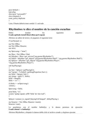 pcm.!default {
type plug
slave.pcm “surround51″
slave.channels 6
route_policy duplicate
}
Listo, Ubuntu debería tener sonido 5.1 activado
Rhythmbox te dice el nombre de la canción escuchas
Debes instalar los siguientes paquetes:
$ sudo aptitude install libnet-dbus-perl espeak
Abrimos un editor de textos y le pegamos el siguiente texto
#!/usr/bin/perl -w
use Net::DBus;
use Net::DBus::Reactor;
use strict;
my $prevsong = “none”;
my $bus = Net::DBus->find;
my $rhythm = $bus->get_service(”org.gnome.Rhythmbox”);
my $shell = $rhythm->get_object(”/org/gnome/Rhythmbox/Shell”, “org.gnome.Rhythmbox.Shell”);
my $player = $rhythm->get_object(”/org/gnome/Rhythmbox/Player”,
“org.gnome.Rhythmbox.Player”);
sub SayPlaying()
{
my $uri = $player->getPlayingUri;
my %props = %{$shell->getSongProperties( $uri )};
my $title = $props{’title’};
my @tmp = split(’(’, $title);
$title = $tmp[0];
$title =~ tr/’/ / ;
if ($title =~ m/$prevsong/)
{return;}
$prevsong = $title;
print $title, “n”;
system “padsp espeak -a500 ‘$title’ &>/dev/null”;
}
$player->connect_to_signal(”playingUriChanged”, &SayPlaying );
my $reactor = Net::DBus::Reactor->main();
$reactor->run();
Lo guardamos con el nombre hablarhyt, y le damos permisos de ejecución
$ sudo chmod +x hablarhyt
Abrimos Rhythmbox y después le damos doble click al archivo creado y elegimos ejecutar.
 