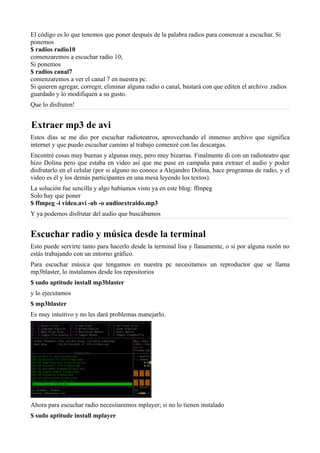 El código es lo que tenemos que poner después de la palabra radios para comenzar a escuchar. Si
ponemos
$ radios radio10
comenzaremos a escuchar radio 10;
Si ponemos
$ radios canal7
comenzaremos a ver el canal 7 en nuestra pc.
Si quieren agregar, corregir, eliminar alguna radio o canal, bastará con que editen el archivo .radios
guardado y lo modifiquen a su gusto.
Que lo disfruten!
Extraer mp3 de avi
Estos días se me dio por escuchar radioteatros, aprovechando el inmenso archivo que significa
internet y que puedo escuchar camino al trabajo comenzé con las descargas.
Encontré cosas muy buenas y algunas muy, pero muy bizarras. Finalmente di con un radioteatro que
hizo Dolina pero que estaba en video así que me puse en campaña para extraer el audio y poder
disfrutarlo en el celular (por si alguno no conoce a Alejandro Dolina, hace programas de radio, y el
video es él y los demás participantes en una mesa leyendo los textos).
La solución fue sencilla y algo habíamos visto ya en este blog: ffmpeg
Solo hay que poner
$ ffmpeg -i video.avi -ab -o audioextraido.mp3
Y ya podemos disfrutar del audio que buscábamos
Escuchar radio y música desde la terminal
Esto puede servirte tanto para hacerlo desde la terminal lisa y llanamente, o si por alguna razón no
estás trabajando con un entorno gráfico.
Para escuchar música que tengamos en nuestra pc necesitamos un reproductor que se llama
mp3blaster, lo instalamos desde los repositorios
$ sudo aptitude install mp3blaster
y lo ejecutamos
$ mp3blaster
Es muy intuitivo y no les dará problemas manejarlo.
Ahora para escuchar radio necesitaremos mplayer; si no lo tienen instalado
$ sudo aptitude install mplayer
 