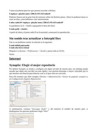 Y para escucharla (para los que quieran escuchar a Dolina)
$ mplayer -playlist mms://200.43.193.143/radio10
Podemos buscar acá un gran lista de emisoras online de distintos países. Ahora lo podemos hacer es
crear un alias, como habíamos visto anteriormente
$ alias radio10=’mplayer -playlist mms://200.43.193.143/radio10′
lo guardamos en el ~/.bashrc (agregando la línea del alias)
$ sudo gedit ~/.bashrc
A partir de ahora, al poner radio10 en la terminal, comenzará la reproducción.
Sin sonido tras actualizar a Interpid Ibex
Este es un problema común, la solución es la siguiente:
$ sudo killall pulseaudio
$ sudo alsa force-reload
Después ir a Sistema–>Preferencias–> Sonido y poner todo en ALSA.
Suerte
Internet
Synaptic: Elegir el mejor repositorio
Por defecto Synaptic se instala y configura con algún servidor de nuestro país, sin embargo puede
suceder que algún otro servidor sea más rápido y nos permita descargar a mayor velocidad; por lo
que tenemos una función para detectar cual es el quee más nos conviene.
Para ello tenemos que abrir synaptic (Sistema–>Administración–>Gestor de paquetes synaptic) y
en Configuración elegimos Repositorios
A continuación, veremos “descargar desde:” y ahí tenemos el nombre de nuestro país, si
desplegamos las opciones podremos elegir “Otro”
 
