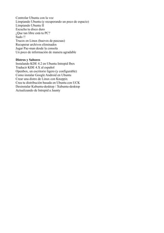 Controlar Ubuntu con la voz
Limpiando Ubuntu (y recuperando un poco de espacio)
Limpiando Ubuntu II
Escucha tu disco duro
¿Que tan libre está tu PC?
Sudo !!
Trucos en Linux (huevos de pascuas)
Recuperar archivos eliminados
Jugar Pac-man desde la consola
Un poco de información de manera agradable
Distros y Sabores
Instalando KDE 4.2 en Ubuntu Intrepid Ibex
Traducir KDE 4.X al español
Openbox, un escritorio ligero (y configurable)
Como instalar Google Android en Ubuntu
Crear una distro de Linux con Knoppix
Crea tu distribución basada en Ubuntu con UCK
Desinstalar Kubuntu-desktop / Xubuntu-desktop
Actualizando de Intrepid a Jaunty
 
