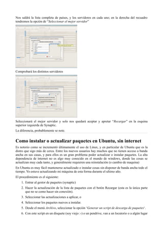 Nos saldrá la lista completa de países, y los servidores en cada uno; en la derecha del recuadro
tendremos la opción de “Seleccionar el mejor servidor”
Comprobará los distintos servidores
Seleccionará el mejor servidor y solo nos quedará aceptar y apretar “Recargar” en la esquina
superior izquierda de Synaptic.
La diferencia, probablemente se note.
Como instalar o actualizar paquetes en Ubuntu, sin internet
Es notorio como se incrementó últimamente el uso de Linux, y en particular de Ubuntu que es la
distro que sigo más de cerca. Entre los nuevos usuarios hay muchos que no tienen acceso a banda
ancha en sus casas, y para ellos es un gran problema poder actualizar o instalar paquetes. La alta
dependencia de internet no es algo muy conocido en el mundo de windows, donde las cosas se
actualizan muy cada tanto, y generalmente requieren una reinstalación (o cambio de maquina)
En Ubuntu es muy fácil mantenerse actualizado o instalar cosas sin disponer de banda ancha todo el
tiempo. Yo estuve actualizando mi máquina de esta forma durante el ultimo año.
El procedimiento es el siguiente:
1. Entrar al gestor de paquetes (synaptic)
2. Hacer la actualización de la lista de paquetes con el botón Recargar (esta es la única parte
que no se como hacer sin conexión).
3. Seleccionar las actualizaciones a aplicar, o
4. Seleccionar los paquetes nuevos a instalar.
5. Desde el menú Archivo, seleccionar la opción ‘Generar un script de descarga de paquetes‘.
6. Con este script en un disquete (soy viejo :-) o un pendrive, van a un locutorio o a algún lugar
 