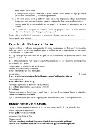 donde tengan banda ancha.
7. Si consiguen una maquina con Linux, el script funciona de una ya que usa wget para bajar
los paquetes seleccionados (y todas sus dependencias)
8. Si no tienen Linux, editen el archivo y van a ver la lista de paquetes a bajar. Generen una
lista para un manejador de descargas, o copien y peguen las direcciones en el navegador.
9. Guardan todos los archivos bajados en un pendrive o CD (esta vez el disquete no va a
alcanzar )
10.De vuelta en su máquina sin conexión, abren el synaptic y desde el menú Archivos
seleccionan la opción ‘Añadir paquetes descargados‘
Eso es todo, la instalación de los paquetes es automática así que no hay mas que hacer.
Espero que les haya sido útil.
Como instalar IE4Linux en Ubuntu
Internet explorer es realmente una porquería, firefox (y cualquiera de sus derivados), opera, safari,
todos me parecen mejores navegadores, pero la realidad es que a veces puede ser necesario;
principalmente por dos razones:
1.- Hay sitios que solo funcionan con IE (por eso los denunciamos en Quiero ser libre!!! como
decíamos en este post)
2.- Si estás diseñando un web y querés asegurarte que funcione con IE, ya que mal que nos pese es
un navegador muy usado.
Los pasos para la instalación son los siguientes:
Primero instalamos wine y cabextract
$ sudo aptitude install wine cabextract
Descargamos Ie4Linux
$ wget http://www.tatanka.com.br/ies4linux/downloads/ies4linux-latest.tar.gz
Descomprimimos
$ tar zxvf ies4linux-latest.tar.gz
finalmente ingresamos al directorio y lo ejecutamos
$ cd ies4linu (presionamos TAB para que complete)
$ ./ies4linux
Si queremos poner un lanzador en el menú o en el escritorio debemos poner la ruta al ejecutable
/home/usuario/ies4linux/ies4linux
y ya lo tendremos listo para lanzar. Espero que no necesiten usarlo, pero si no lo pueden evitar….
Instalar Firefox 3.5 en Ubuntu
Leo en la lista de correo de Ubuntu-ar la “receta” para instalar firefox 3.5, así que se las dejo
Vamos a agregar los repositorios
$ sudo gedit /etc/apt/sources.list
y pegamos estas líneas al final
Si usas Intrepid
deb http://ppa.launchpad.net/ubuntu-mozilla-daily/ppa/ubuntu intrepid main
deb-src http://ppa.launchpad.net/ubuntu-mozilla-daily/ppa/ubuntu intrepid main
 