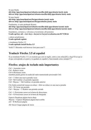 Si usas Hardy
deb http://ppa.launchpad.net/ubuntu-mozilla-daily/ppa/ubuntu hardy main
deb-src http://ppa.launchpad.net/ubuntu-mozilla-daily/ppa/ubuntu hardy main
Si usas Jaunty
deb http://ppa.launchpad.net/fta/ppa/ubuntu jaunty main
deb-src http://ppa.launchpad.net/fta/ppa/ubuntu jaunty main
Finalmente, si estás probando Karmic
deb http://ppa.launchpad.net/ubuntu-mozilla-daily/ppa/ubuntu karmic main
deb-src http://ppa.launchpad.net/ubuntu-mozilla-daily/ppa/ubuntu karmic main
Guardamos, cerramos y volvemos a la terminal, allí ponemos
$ sudo apt-key adv --recv-keys --keyserver keyserver.ubuntu.com 0C713DA6
y ahora actualizamos
$ sudo aptitude update
e instalamos firefox 3.5
$ sudo aptitude install firefox-3.5
Voilá!!!! Shiretoko web browser listo para usar!!!
Traducir Firefox 3.5 al español
Si ya instalaste Firefox 3.5 y te molesta que esté en inglés, entrá a este enlace[0] y elegí ES-ar.xpi (o
el que corresponda a tu país) y te quedará en español y funcionando como siempre!!!!
Firefox: atajos de teclado más importantes
Ctrl + Aumentar zoom
Ctrl - Reducir zoom
Ctrl+0 Restaurar zoom
(también puede girarse la rueda del ratón manteniendo presionado Ctrl)
Ctrl + T Abrir una nueva pestaña vacia
Ctrl+ Tab Cambiar a la pestaña siguiente
Ctrl+ Mayusc + Tab Cambiar a la pestaña anterior
Clic botón central del mouse en enlace : Abrir un enlace en una nueva pestaña
Ctrl + W Cerrar una pestaña
Ctrl + Mayusc + T Reabrir una pestaña cerrada
Ctrl + L Posicionar cursor en la barra de direcciones
Ctrl + K Posicionar cursor en la barra de búsqueda
Espacio Desplazar página hacia abajo
Mayusc + Espacio Desplazar página hacia arriba
ctrl + R Refrescar página
Alt+Inicio Cargar página de inicio
 