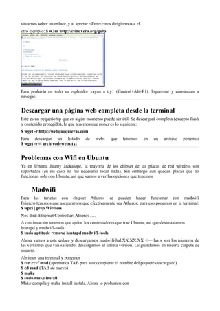 situarnos sobre un enlace, y al apretar <Enter> nos dirigiremos a el.
otro ejemplo: $ w3m http://clinuxera.org/gulp
Para probarlo en todo su esplendor vayan a tty1 (Control+Alt+F1), logueense y comienzen a
navegar.
Descargar una página web completa desde la terminal
Este es un pequeño tip que en algún momento puede ser útil. Se descargará completa (excepto flash
y contenido protegido), lo que tenemos que poner es lo siguiente:
$ wget -r http://webquequieras.com
Para descargar un listado de webs que tenemos en un archivo ponemos
$ wget -r -i archivodewebs.txt
Problemas con Wifi en Ubuntu
Ya en Ubuntu Jaunty Jackalope, la mayoría de los chipset de las placas de red wireless son
soportados (en mi caso no fue necesario tocar nada). Sin embargo aun quedan placas que no
funcionan solo con Ubuntu, así que vamos a ver las opciones que tenemos
Madwifi
Para las tarjetas con chipset Atheros se pueden hacer funcionar con madwifi
Primero tenemos que asegurarnos que efectivamente sea Atheros; para eso ponemos en la terminal:
$ lspci | grep Wireless
Nos dirá: Ethernet Controller: Atheros ….
A continuación tenemos que quitar los controladores que trae Ubuntu, así que desinstalamos
hostapd y madwifi-tools
$ sudo aptitude remove hostapd madwifi-tools
Ahora vamos a este enlace y descargamos madwifi-hal.XX.XX.XX <— las x son los números de
las versiones que van saliendo, descargamos al última versión. Lo guardamos en nuesrta carpeta de
usuario.
Abrimos una terminal y ponemos
$ tar zxvf mad (apretamos TAB para autocompletar el nombre del paquete descargado)
$ cd mad (TAB de nuevo)
$ make
$ sudo make install
Make compila y make install instala. Ahora lo probamos con
 