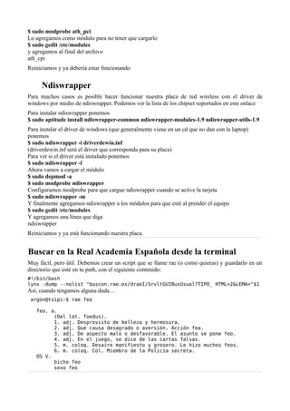 $ sudo modprobe ath_pci
Lo agregamos como módulo para no tener que cargarlo
$ sudo gedit /etc/modules
y agregamos al final del archivo
ath_cpi
Reiniciamos y ya debería estar funcionando
Ndiswrapper
Para muchos casos es posible hacer funcionar nuestra placa de red wireless con el driver de
windows por medio de ndiswrapper. Podemos ver la lista de los chipset soportados en este enlace
Para instalar ndiswrapper ponemos
$ sudo aptitude install ndiswrapper-common ndiswrapper-modules-1.9 ndiswrapper-utils-1.9
Para instalar el driver de windows (que generalmente viene en un cd que no dan con la laptop)
ponemos
$ sudo ndiswrapper -i driverdewin.inf
(driverdewin.inf será el driver que corresponda para su placa)
Para ver si el driver está instalado ponemos
$ sudo ndiswrapper -l
Ahora vamos a cargar el módulo
$ sudo depmod -a
$ sudo modprobe ndiswrapper
Configuramos modprobe para que cargue ndiswrapper cuando se active la tarjeta
$ sudo ndiswrapper -m
Y finalmente agregamos ndiswrapper a los módulos para que esté al prender el equipo
$ sudo gedit /etc/modules
Y agregamos una línea que diga
ndiswrapper
Reiniciamos y ya está funcionando nuestra placa.
Buscar en la Real Academia Española desde la terminal
Muy fácil, pero útil. Debemos crear un script que se llame rae (o como quieras) y guardarlo en un
directorio que esté en tu path, con el siguiente contenido:
#!/bin/bash
lynx -dump --nolist "buscon.rae.es/draeI/SrvltGUIBusUsual?TIPO_ HTML=2&LEMA="$1
Así, cuando tengamos alguna duda…
argon@txipi~$ rae feo
feo, a.
(Del lat. foedus).
1. adj. Desprovisto de belleza y hermosura.
2. adj. Que causa desagrado o aversión. Acción fea.
3. adj. De aspecto malo o desfavorable. El asunto se pone feo.
4. adj. En el juego, se dice de las cartas falsas.
5. m. coloq. Desaire manifiesto y grosero. Le hizo muchos feos.
6. m. coloq. Col. Miembro de la Policía secreta.
OS V.
bicho feo
sexo feo
 