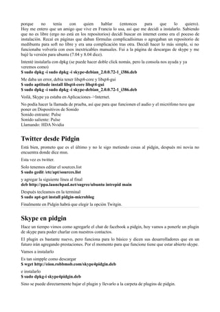 porque no tenía con quien hablar (entonces para que lo quiero).
Hoy me entero que un amigo que vive en Francia lo usa, asi que me decidí a instalarlo. Sabiendo
que no es libre (ergo no está en los repositorios) decidí buscar en internet como era el poceso de
instalación. Recaí en páginas que daban fórmulas complicadísimas o agregaban un repositorio de
medibuntu para soft no libre y era una complicación tras otra. Decidí hacer lo más simple, si no
funcionaba volvería con esos inextricables manuales. Fui a la página de descargas de skype y me
bajé la versión para ubuntu (7.04 y 8.04 dice).
Intenté instalarla con dpkg (se puede hacer doble click nomás, pero la consola nos ayuda y ya
veremos como)
$ sudo dpkg -i sudo dpkg -i skype-debian_2.0.0.72-1_i386.deb
Me daba un error, debía tener libqt4-core y libqt4-gui
$ sudo aptitude install libqt4-core libqt4-gui
$ sudo dpkg -i sudo dpkg -i skype-debian_2.0.0.72-1_i386.deb
Voilá, Skype ya estaba en Aplicaciones–>Internet.
No podía hacer la llamada de prueba, así que para que funcionen el audio y el micrófono tuve que
poner en Dispositivos de Sonido
Sonido entrante: Pulse
Sonido saliente: Pulse
Llamando: HDA Nvidia
Twitter desde Pidgin
Está bien, prometo que es el último y no le sigo metiendo cosas al pidgin, después mi novia no
encuentra donde dice msn.
Esta vez es twitter.
Solo tenemos editar el sources.list
$ sudo gedit /etc/apt/sources.list
y agregar la siguiente línea al final
deb http://ppa.launchpad.net/sugree/ubuntu intrepid main
Después tecleamos en la terminal
$ sudo apt-get install pidgin-microblog
Finalmente en Pidgin habrá que elegir la opción Twitgin.
Skype en pidgin
Hace un tiempo vimos como agregarle el chat de facebook a pidgin, hoy vamos a ponerle un plugin
de skype para poder charlar con nuestros contactos.
El plugin es bastante nuevo, pero funciona para lo básico y dicen sus desarrolladores que en un
futuro irán agregando prestaciones. Por el momento para que funcione tiene que estar abierto skype.
Vamos a instalarlo
Es tan simpple como descargar
$ wget http://eion.robbmob.com/skype4pidgin.deb
e instalarlo
$ sudo dpkg-i skype4pidgin.deb
Sino se puede directarmente bajar el plugin y llevarlo a la carpeta de plugins de pidgin.
 