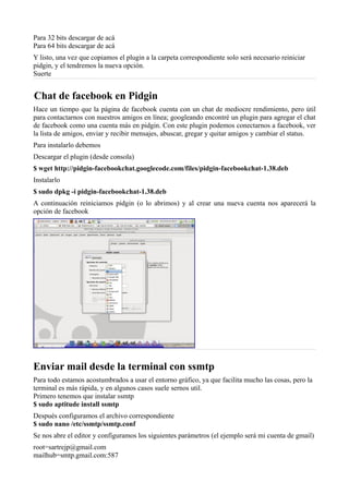Para 32 bits descargar de acá
Para 64 bits descargar de acá
Y listo, una vez que copiamos el plugin a la carpeta correspondiente solo será necesario reiniciar
pidgin, y el tendremos la nueva opción.
Suerte
Chat de facebook en Pidgin
Hace un tiempo que la página de facebook cuenta con un chat de mediocre rendimiento, pero útil
para contactarnos con nuestros amigos en línea; googleando encontré un plugin para agregar el chat
de facebook como una cuenta más en pidgin. Con este plugin podemos conectarnos a facebook, ver
la lista de amigos, enviar y recibir mensajes, abuscar, gregar y quitar amigos y cambiar el status.
Para instalarlo debemos
Descargar el plugin (desde consola)
$ wget http://pidgin-facebookchat.googlecode.com/files/pidgin-facebookchat-1.38.deb
Instalarlo
$ sudo dpkg -i pidgin-facebookchat-1.38.deb
A continuación reiniciamos pidgin (o lo abrimos) y al crear una nueva cuenta nos aparecerá la
opción de facebook
Enviar mail desde la terminal con ssmtp
Para todo estamos acostumbrados a usar el entorno gráfico, ya que facilita mucho las cosas, pero la
terminal es más rápida, y en algunos casos suele sernos util.
Primero tenemos que instalar ssmtp
$ sudo aptitude install ssmtp
Después configuramos el archivo correspondiente
$ sudo nano /etc/ssmtp/ssmtp.conf
Se nos abre el editor y configuramos los siguientes parámetros (el ejemplo será mi cuenta de gmail)
root=sartrejp@gmail.com
mailhub=smtp.gmail.com:587
 