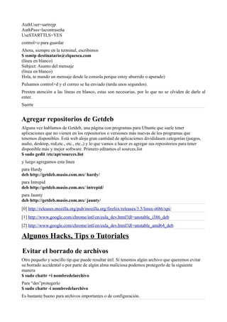 AuthUser=sartrejp
AuthPass=lacontraseña
UseSTARTTLS=YES
control+o para guardar
Ahora, siempre en la terminal, escribimos
$ ssmtp destinatario@elquesea.com
(línea en blanco)
Subject: Asunto del mensaje
(línea en blanco)
Hola, te mando un mensaje desde la consola porque estoy aburrido o apurado)
Pulsamos control+d y el correo se ha enviado (tarda unos segundos).
Presten atención a las líneas en blanco, estas son necesarias, por lo que no se olviden de darle al
enter.
Suerte
Agregar repositorios de Getdeb
Alguna vez hablamos de Getdeb, una página con programas para Ubuntu que suele tener
aplicaciones que no vienen en los repositorios o versiones más nuevas de los programas que
tenemos disponibles. Está web aloja gran cantidad de aplicaciones divididasen categorías (juegos,
audio, desktop, red,etc., etc., etc.,) y lo que vamos a hacer es agregar sus repositorios para tener
disponible más y mejor software. Primero editamos el sources.list
$ sudo gedit /etc/apt/sources.list
y luego agregamos esta línea
para Hardy
deb http://getdeb.masio.com.mx/ hardy/
para Intrepid
deb http://getdeb.masio.com.mx/ intrepid/
para Jaunty
deb http://getdeb.masio.com.mx/ jaunty/
[0] http://releases.mozilla.org/pub/mozilla.org/firefox/releases/3.5/linux-i686/xpi/
[1] http://www.google.com/chrome/intl/en/eula_dev.html?dl=unstable_i386_deb
[2] http://www.google.com/chrome/intl/en/eula_dev.html?dl=unstable_amd64_deb
Algunos Hacks, Tips o Tutoriales
Evitar el borrado de archivos
Otro pequeño y sencillo tip que puede resultar útil. Si tenemos algún archivo que queremos evitar
su borrado accidental o por parte de algún alma maliciosa podemos protegerlo de la siguiente
manera
$ sudo chattr +i nombredelarchivo
Para “des”protegerlo
$ sudo chattr -i nombredelarchivo
Es bastante bueno para archivos importantes o de configuración.
 