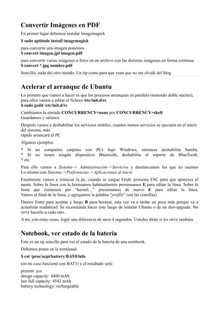Convertir Imágenes en PDF
En primer lugar debemos instalar Imagemagick
$ sudo aptitude install imagemagick
para convertir una imagen ponemos
$ convert imagen.jpf imagen.pdf
para convertir varias imágenes o fotos en un archivo con las distintas imágenes en forma continua
$ convert *.jpg nombre.pdf
Sencillo, nada del otro mundo. Un tip como para que vean que no me olvidé del blog
Acelerar el arranque de Ubuntu
Lo primero que vamos a hacer es que los procesos arranquen en paralelo (teniendo doble núcleo),
para ellos vamos a editar el fichero /etc/init.d/rc
$ sudo gedit /etc/init.d/rc
Cambiamos la entrada CONCURRENCY=none por CONCURRENCY=shell
Guardamos y salimos.
Después vamos a deshabilitar los servicios inútiles, cuantos menos servicios se ejecuten en el inicio
del sistema, más
rápido arrancará el PC
Algunos ejemplos:
* Si no compartes carpetas con PCs bajo Windows, entonces deshabilita Samba.
* Si no tienes ningún dispositivo Bluetooth, deshabilita el soporte de BlueTooth.
* etc.
Para ello vamos a Sistema–> Administración–>Servicios y desmarcamos los que no usemos
Lo mismo con Sistema–>Preferencias–>Aplicaciones al inicio
Finalmente vamos a reiniciar la pc, cuando se cargue Grub, presiona ESC para que aparezca el
menú. Sobre la línea con la booteamos habitualmente presionamos E para editar la línea. Sobre la
línea que comienza por “kernel…” presionamos de nuevo E para editar la línea.
Vamos al final de la línea, y agregamos la palabra “profile” (sin las comillas)
Damos Enter para aceptar y luego B para bootear, esta vez va a tardar un poco más porque va a
actualizar readahead. Se recomienda hacer esto luego de instalar Ubuntu o de un dist-upgrade. No
sirve hacerlo a cada rato.
A mi, con estas cosas, logré una diferencia de unos 4 segundos. Ustedes dirán si les sirve también.
Notebook, ver estado de la batería
Este es un tip sencillo para ver el estado de la batería de una notebook.
Debemos poner en la termiunal:
$ cat /proc/acpi/battery/BAT0/info
(en mi caso funcionó con BAT1) y el resultado será:
present: yes
design capacity: 4400 mAh
last full capacity: 4542 mAh
battery technology: rechargeable
 