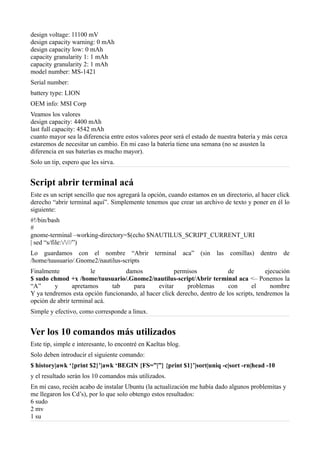 design voltage: 11100 mV
design capacity warning: 0 mAh
design capacity low: 0 mAh
capacity granularity 1: 1 mAh
capacity granularity 2: 1 mAh
model number: MS-1421
Serial number:
battery type: LION
OEM info: MSI Corp
Veamos los valores
design capacity: 4400 mAh
last full capacity: 4542 mAh
cuanto mayor sea la diferencia entre estos valores peor será el estado de nuestra batería y más cerca
estaremos de necesitar un cambio. En mi caso la batería tiene una semana (no se asusten la
diferencia en sus baterías es mucho mayor).
Solo un tip, espero que les sirva.
Script abrir terminal acá
Este es un script sencillo que nos agregará la opción, cuando estamos en un directorio, al hacer click
derecho “abrir terminal aquí”. Simplemente tenemos que crear un archivo de texto y poner en él lo
siguiente:
#!/bin/bash
#
gnome-terminal –working-directory=$(echo $NAUTILUS_SCRIPT_CURRENT_URI
| sed “s/file:////”)
Lo guardamos con el nombre “Abrir terminal aca” (sin las comillas) dentro de
/home/tuusuario/.Gnome2/nautilus-scripts
Finalmente le damos permisos de ejecución
$ sudo chmod +x /home/tuusuario/.Gnome2/nautilus-script/Abrir terminal aca <– Ponemos la
“A” y apretamos tab para evitar problemas con el nombre
Y ya tendremos esta opción funcionando, al hacer click derecho, dentro de los scripts, tendremos la
opción de abrir terminal acá.
Simple y efectivo, como corresponde a linux.
Ver los 10 comandos más utilizados
Este tip, simple e interesante, lo encontré en Kaeltas blog.
Solo deben introducir el siguiente comando:
$ history|awk ‘{print $2}’|awk ‘BEGIN {FS=”|”} {print $1}’|sort|uniq -c|sort -rn|head -10
y el resultado serán los 10 comandos más utilizados.
En mi caso, recién acabo de instalar Ubuntu (la actualización me había dado algunos problemitas y
me llegaron los Cd’s), por lo que solo obtengo estos resultados:
6 sudo
2 mv
1 su
 